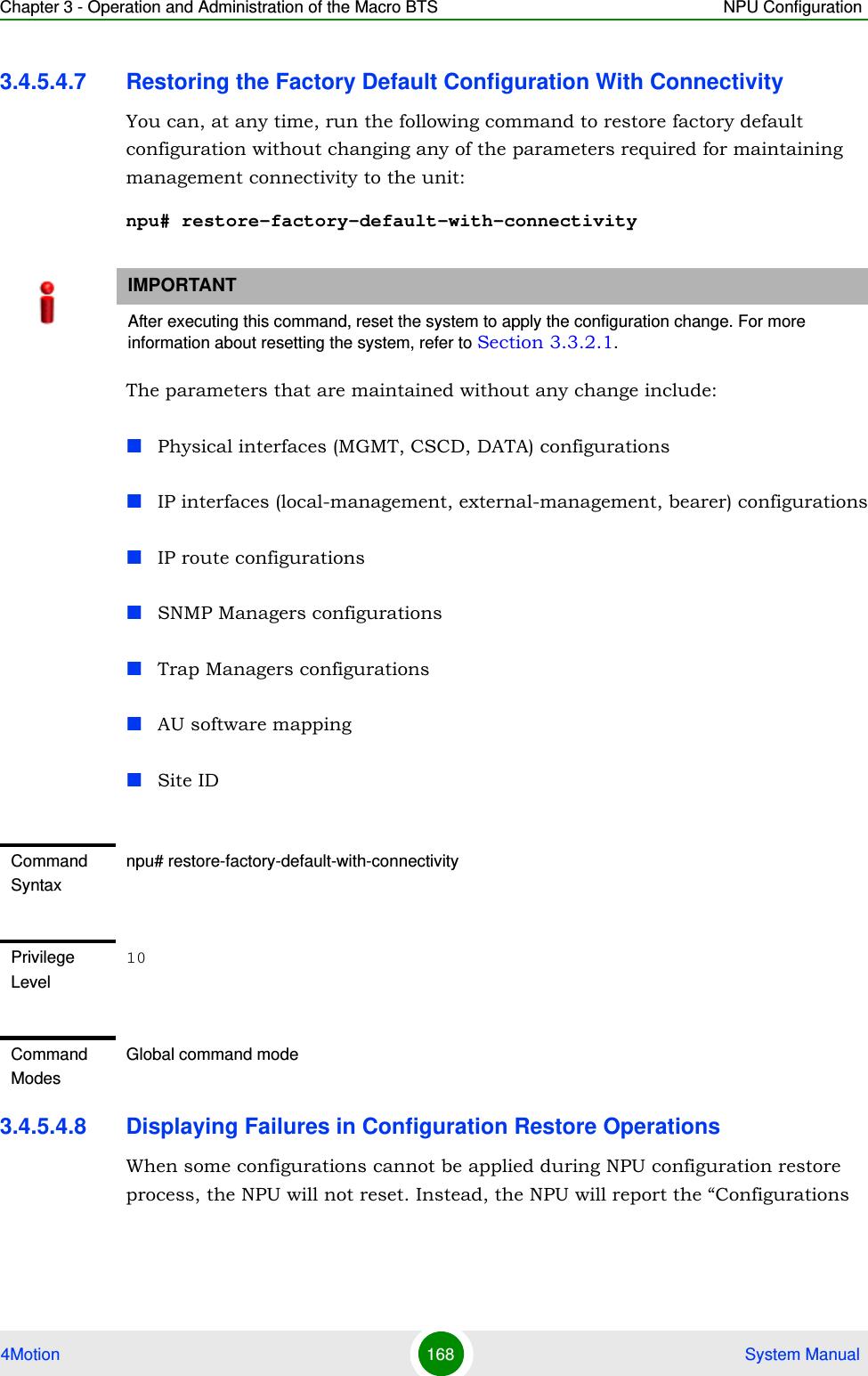 Chapter 3 - Operation and Administration of the Macro BTS NPU Configuration4Motion 168  System Manual3.4.5.4.7 Restoring the Factory Default Configuration With ConnectivityYou can, at any time, run the following command to restore factory default configuration without changing any of the parameters required for maintaining management connectivity to the unit:npu# restore-factory-default-with-connectivityThe parameters that are maintained without any change include:Physical interfaces (MGMT, CSCD, DATA) configurationsIP interfaces (local-management, external-management, bearer) configurationsIP route configurationsSNMP Managers configurationsTrap Managers configurationsAU software mappingSite ID3.4.5.4.8 Displaying Failures in Configuration Restore OperationsWhen some configurations cannot be applied during NPU configuration restore process, the NPU will not reset. Instead, the NPU will report the “Configurations IMPORTANTAfter executing this command, reset the system to apply the configuration change. For more information about resetting the system, refer to Section 3.3.2.1.Command Syntaxnpu# restore-factory-default-with-connectivityPrivilege Level10Command ModesGlobal command mode