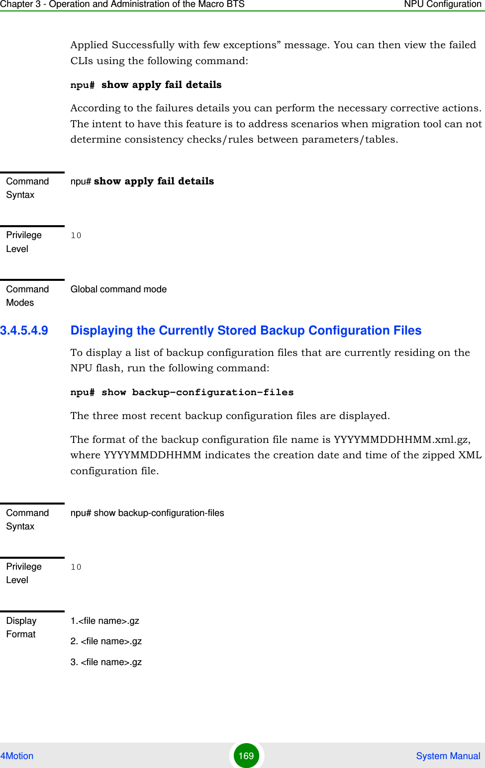 Chapter 3 - Operation and Administration of the Macro BTS NPU Configuration4Motion 169  System ManualApplied Successfully with few exceptions” message. You can then view the failed CLIs using the following command:npu# show apply fail detailsAccording to the failures details you can perform the necessary corrective actions. The intent to have this feature is to address scenarios when migration tool can not determine consistency checks/rules between parameters/tables.3.4.5.4.9 Displaying the Currently Stored Backup Configuration FilesTo display a list of backup configuration files that are currently residing on the NPU flash, run the following command:npu# show backup-configuration-filesThe three most recent backup configuration files are displayed.The format of the backup configuration file name is YYYYMMDDHHMM.xml.gz, where YYYYMMDDHHMM indicates the creation date and time of the zipped XML configuration file.Command Syntaxnpu# show apply fail detailsPrivilege Level10Command ModesGlobal command modeCommand Syntaxnpu# show backup-configuration-filesPrivilege Level10Display Format1.&lt;file name&gt;.gz2. &lt;file name&gt;.gz3. &lt;file name&gt;.gz