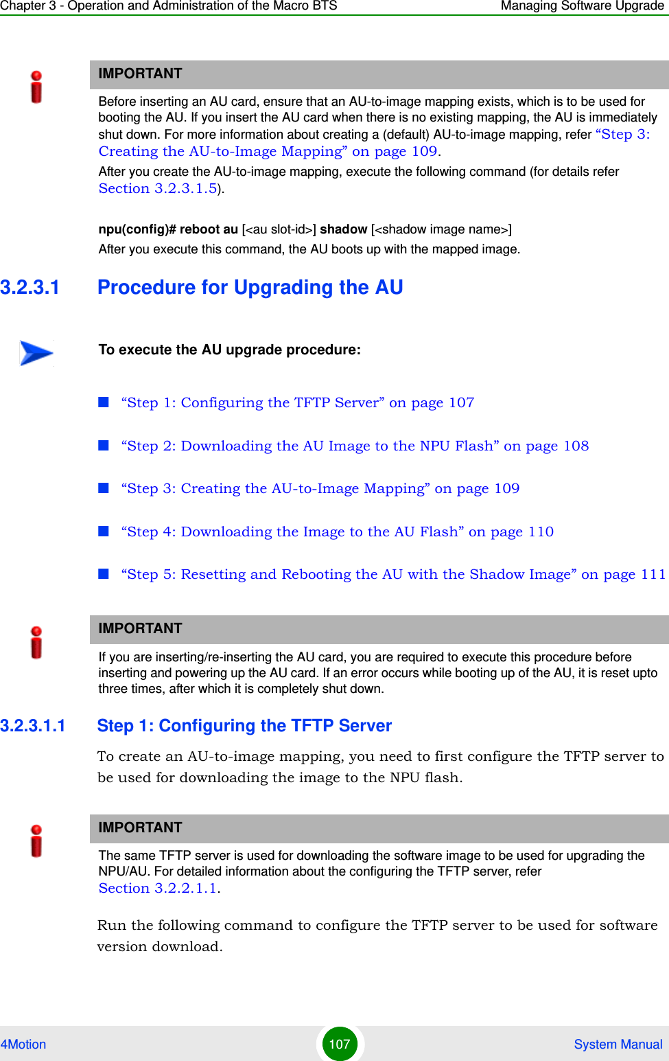 Chapter 3 - Operation and Administration of the Macro BTS Managing Software Upgrade4Motion 107  System Manual3.2.3.1 Procedure for Upgrading the AU“Step 1: Configuring the TFTP Server” on page 107“Step 2: Downloading the AU Image to the NPU Flash” on page 108“Step 3: Creating the AU-to-Image Mapping” on page 109“Step 4: Downloading the Image to the AU Flash” on page 110“Step 5: Resetting and Rebooting the AU with the Shadow Image” on page 1113.2.3.1.1 Step 1: Configuring the TFTP ServerTo create an AU-to-image mapping, you need to first configure the TFTP server to be used for downloading the image to the NPU flash. Run the following command to configure the TFTP server to be used for software version download.IMPORTANTBefore inserting an AU card, ensure that an AU-to-image mapping exists, which is to be used for booting the AU. If you insert the AU card when there is no existing mapping, the AU is immediately shut down. For more information about creating a (default) AU-to-image mapping, refer “Step 3: Creating the AU-to-Image Mapping” on page 109.After you create the AU-to-image mapping, execute the following command (for details refer Section 3.2.3.1.5).npu(config)# reboot au [&lt;au slot-id&gt;] shadow [&lt;shadow image name&gt;]After you execute this command, the AU boots up with the mapped image.To execute the AU upgrade procedure:IMPORTANTIf you are inserting/re-inserting the AU card, you are required to execute this procedure before inserting and powering up the AU card. If an error occurs while booting up of the AU, it is reset upto three times, after which it is completely shut down.IMPORTANTThe same TFTP server is used for downloading the software image to be used for upgrading the NPU/AU. For detailed information about the configuring the TFTP server, refer Section 3.2.2.1.1.