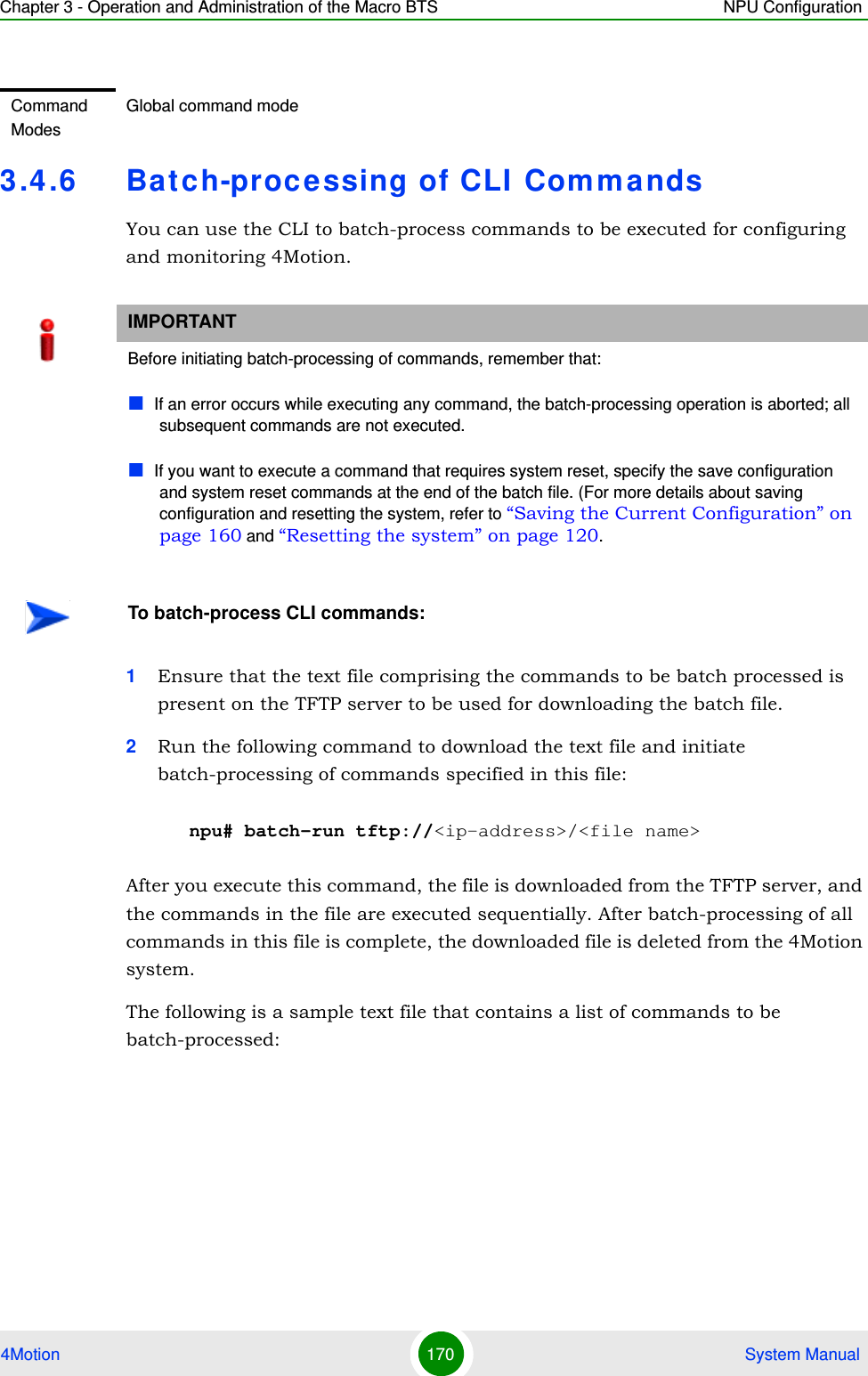 Chapter 3 - Operation and Administration of the Macro BTS NPU Configuration4Motion 170  System Manual3.4.6 Batch-processing of CLI CommandsYou can use the CLI to batch-process commands to be executed for configuring and monitoring 4Motion.1Ensure that the text file comprising the commands to be batch processed is present on the TFTP server to be used for downloading the batch file. 2Run the following command to download the text file and initiate batch-processing of commands specified in this file:npu# batch-run tftp://&lt;ip-address&gt;/&lt;file name&gt;After you execute this command, the file is downloaded from the TFTP server, and the commands in the file are executed sequentially. After batch-processing of all commands in this file is complete, the downloaded file is deleted from the 4Motion system.The following is a sample text file that contains a list of commands to be batch-processed:Command ModesGlobal command modeIMPORTANTBefore initiating batch-processing of commands, remember that:If an error occurs while executing any command, the batch-processing operation is aborted; all subsequent commands are not executed.If you want to execute a command that requires system reset, specify the save configuration and system reset commands at the end of the batch file. (For more details about saving configuration and resetting the system, refer to “Saving the Current Configuration” on page 160 and “Resetting the system” on page 120.To batch-process CLI commands: