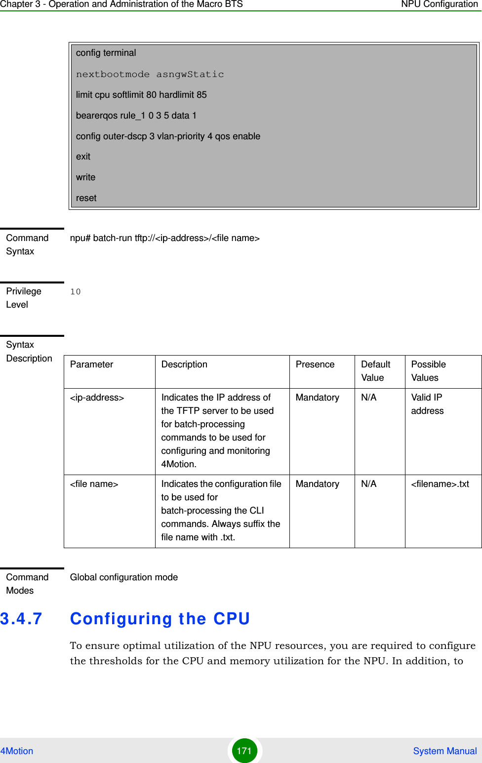 Chapter 3 - Operation and Administration of the Macro BTS NPU Configuration4Motion 171  System Manual3.4.7 Configuring the CPUTo ensure optimal utilization of the NPU resources, you are required to configure the thresholds for the CPU and memory utilization for the NPU. In addition, to config terminalnextbootmode asngwStaticlimit cpu softlimit 80 hardlimit 85bearerqos rule_1 0 3 5 data 1config outer-dscp 3 vlan-priority 4 qos enableexitwriteresetCommand Syntaxnpu# batch-run tftp://&lt;ip-address&gt;/&lt;file name&gt;Privilege Level10Syntax Description Parameter Description Presence Default ValuePossible Values&lt;ip-address&gt; Indicates the IP address of the TFTP server to be used for batch-processing commands to be used for configuring and monitoring 4Motion.Mandatory N/A Valid IP address&lt;file name&gt; Indicates the configuration file to be used for batch-processing the CLI commands. Always suffix the file name with .txt.Mandatory N/A &lt;filename&gt;.txtCommand ModesGlobal configuration mode