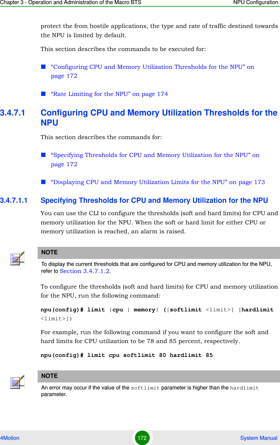 Chapter 3 - Operation and Administration of the Macro BTS NPU Configuration4Motion 172  System Manualprotect the from hostile applications, the type and rate of traffic destined towards the NPU is limited by default. This section describes the commands to be executed for:“Configuring CPU and Memory Utilization Thresholds for the NPU” on page 172“Rate Limiting for the NPU” on page 1743.4.7.1 Configuring CPU and Memory Utilization Thresholds for the NPUThis section describes the commands for:“Specifying Thresholds for CPU and Memory Utilization for the NPU” on page 172“Displaying CPU and Memory Utilization Limits for the NPU” on page 1733.4.7.1.1 Specifying Thresholds for CPU and Memory Utilization for the NPUYou can use the CLI to configure the thresholds (soft and hard limits) for CPU and memory utilization for the NPU. When the soft or hard limit for either CPU or memory utilization is reached, an alarm is raised.To configure the thresholds (soft and hard limits) for CPU and memory utilization for the NPU, run the following command:npu(config)# limit {cpu | memory} ([softlimit &lt;limit&gt;] [hardlimit &lt;limit&gt;])For example, run the following command if you want to configure the soft and hard limits for CPU utilization to be 78 and 85 percent, respectively.npu(config)# limit cpu softlimit 80 hardlimit 85NOTETo display the current thresholds that are configured for CPU and memory utilization for the NPU, refer to Section 3.4.7.1.2.NOTEAn error may occur if the value of the softlimit parameter is higher than the hardlimit parameter. 