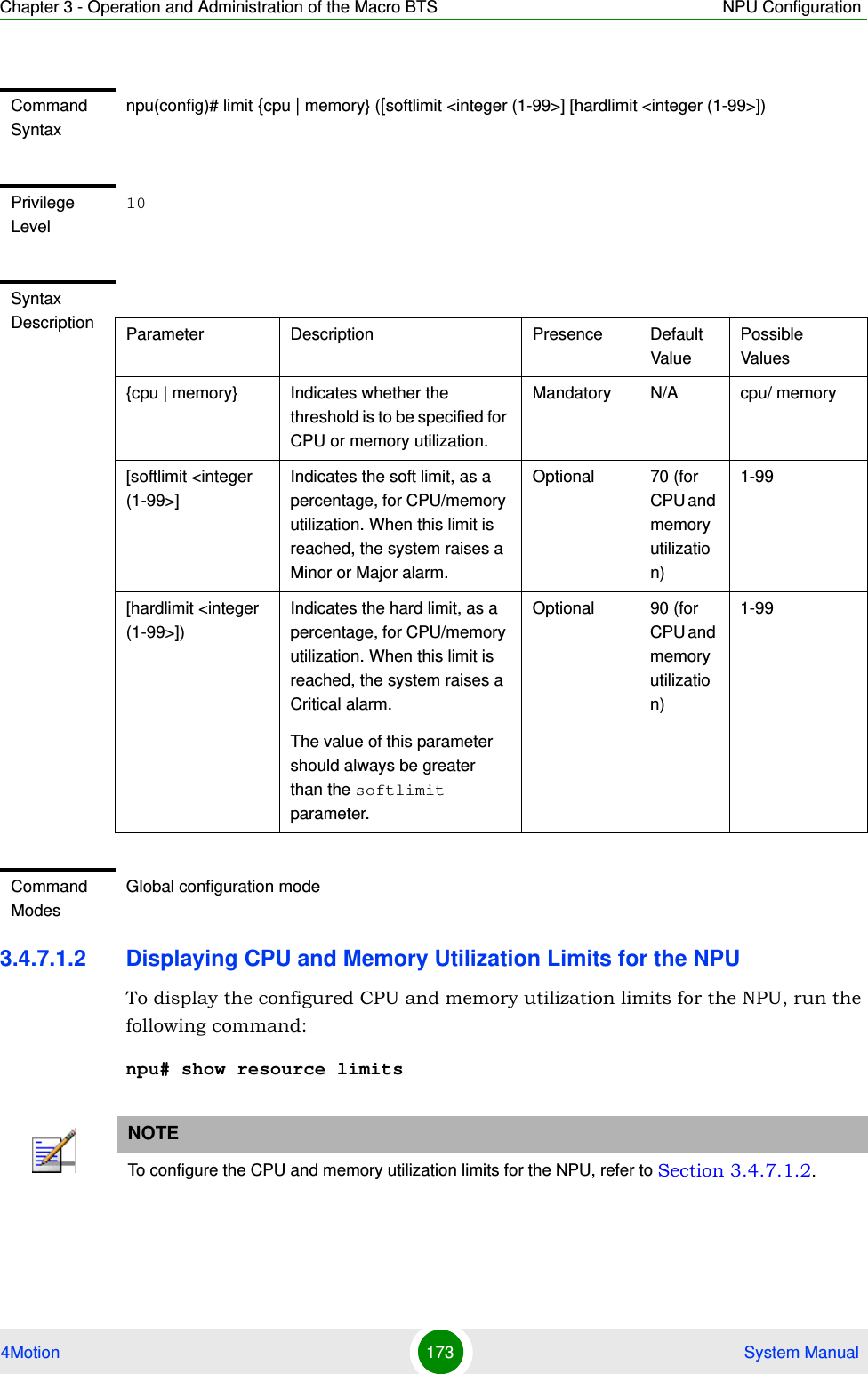 Chapter 3 - Operation and Administration of the Macro BTS NPU Configuration4Motion 173  System Manual3.4.7.1.2 Displaying CPU and Memory Utilization Limits for the NPUTo display the configured CPU and memory utilization limits for the NPU, run the following command:npu# show resource limitsCommand Syntaxnpu(config)# limit {cpu | memory} ([softlimit &lt;integer (1-99&gt;] [hardlimit &lt;integer (1-99&gt;])Privilege Level10Syntax Description Parameter Description Presence Default ValuePossible Values{cpu | memory} Indicates whether the threshold is to be specified for CPU or memory utilization.Mandatory N/A cpu/ memory[softlimit &lt;integer (1-99&gt;]Indicates the soft limit, as a percentage, for CPU/memory utilization. When this limit is reached, the system raises a Minor or Major alarm.Optional 70 (for CPU and memory utilization)1-99[hardlimit &lt;integer (1-99&gt;])Indicates the hard limit, as a percentage, for CPU/memory utilization. When this limit is reached, the system raises a Critical alarm.The value of this parameter should always be greater than the softlimit parameter.Optional 90 (for CPU and memory utilization)1-99Command ModesGlobal configuration modeNOTETo configure the CPU and memory utilization limits for the NPU, refer to Section 3.4.7.1.2.