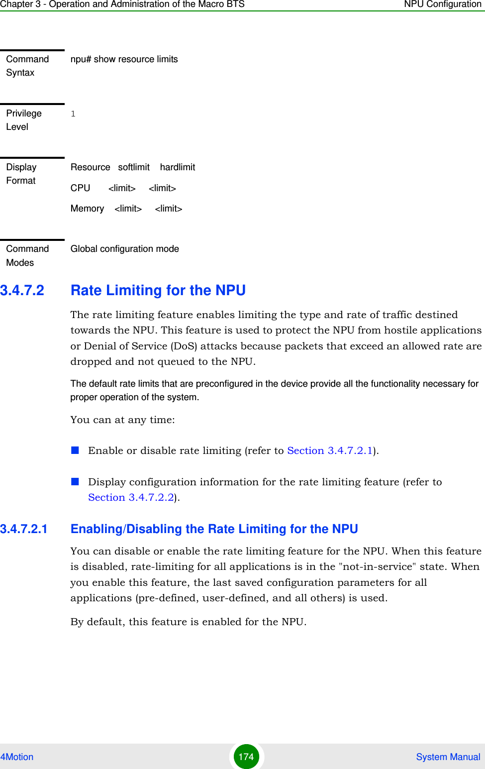 Chapter 3 - Operation and Administration of the Macro BTS NPU Configuration4Motion 174  System Manual3.4.7.2 Rate Limiting for the NPUThe rate limiting feature enables limiting the type and rate of traffic destined towards the NPU. This feature is used to protect the NPU from hostile applications or Denial of Service (DoS) attacks because packets that exceed an allowed rate are dropped and not queued to the NPU.The default rate limits that are preconfigured in the device provide all the functionality necessary for proper operation of the system.You can at any time:Enable or disable rate limiting (refer to Section 3.4.7.2.1).Display configuration information for the rate limiting feature (refer to Section 3.4.7.2.2).3.4.7.2.1 Enabling/Disabling the Rate Limiting for the NPUYou can disable or enable the rate limiting feature for the NPU. When this feature is disabled, rate-limiting for all applications is in the &quot;not-in-service&quot; state. When you enable this feature, the last saved configuration parameters for all applications (pre-defined, user-defined, and all others) is used. By default, this feature is enabled for the NPU.Command Syntaxnpu# show resource limitsPrivilege Level1Display FormatResource   softlimit    hardlimitCPU       &lt;limit&gt;     &lt;limit&gt; Memory    &lt;limit&gt;     &lt;limit&gt; Command ModesGlobal configuration mode