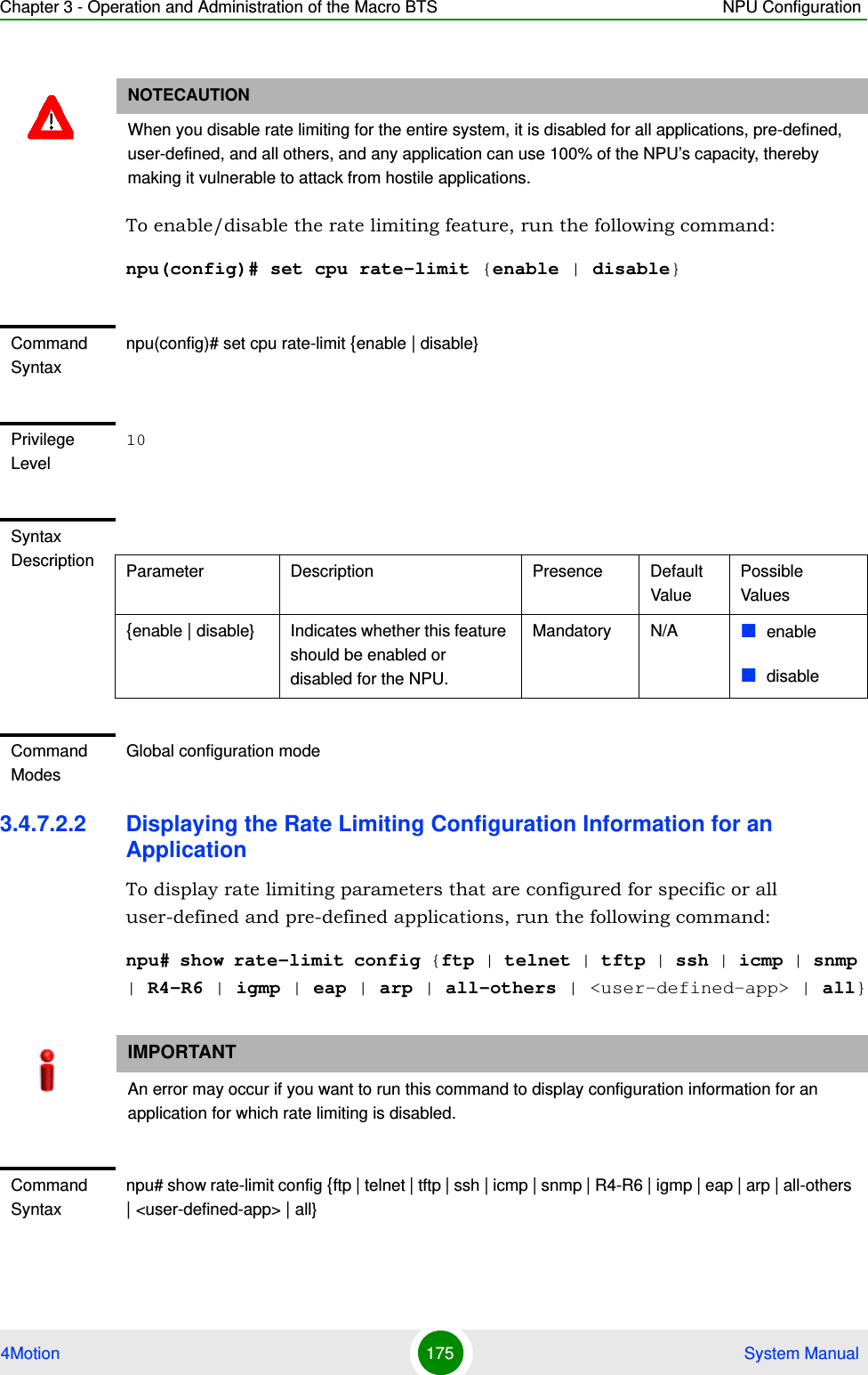 Chapter 3 - Operation and Administration of the Macro BTS NPU Configuration4Motion 175  System ManualTo enable/disable the rate limiting feature, run the following command:npu(config)# set cpu rate-limit {enable | disable}3.4.7.2.2 Displaying the Rate Limiting Configuration Information for an ApplicationTo display rate limiting parameters that are configured for specific or all user-defined and pre-defined applications, run the following command:npu# show rate-limit config {ftp | telnet | tftp | ssh | icmp | snmp | R4-R6 | igmp | eap | arp | all-others | &lt;user-defined-app&gt; | all}NOTECAUTIONWhen you disable rate limiting for the entire system, it is disabled for all applications, pre-defined, user-defined, and all others, and any application can use 100% of the NPU’s capacity, thereby making it vulnerable to attack from hostile applications.Command Syntaxnpu(config)# set cpu rate-limit {enable | disable}Privilege Level10Syntax Description Parameter Description Presence Default ValuePossible Values{enable | disable} Indicates whether this feature should be enabled or disabled for the NPU. Mandatory N/A enabledisableCommand ModesGlobal configuration modeIMPORTANTAn error may occur if you want to run this command to display configuration information for an application for which rate limiting is disabled.Command Syntaxnpu# show rate-limit config {ftp | telnet | tftp | ssh | icmp | snmp | R4-R6 | igmp | eap | arp | all-others | &lt;user-defined-app&gt; | all}