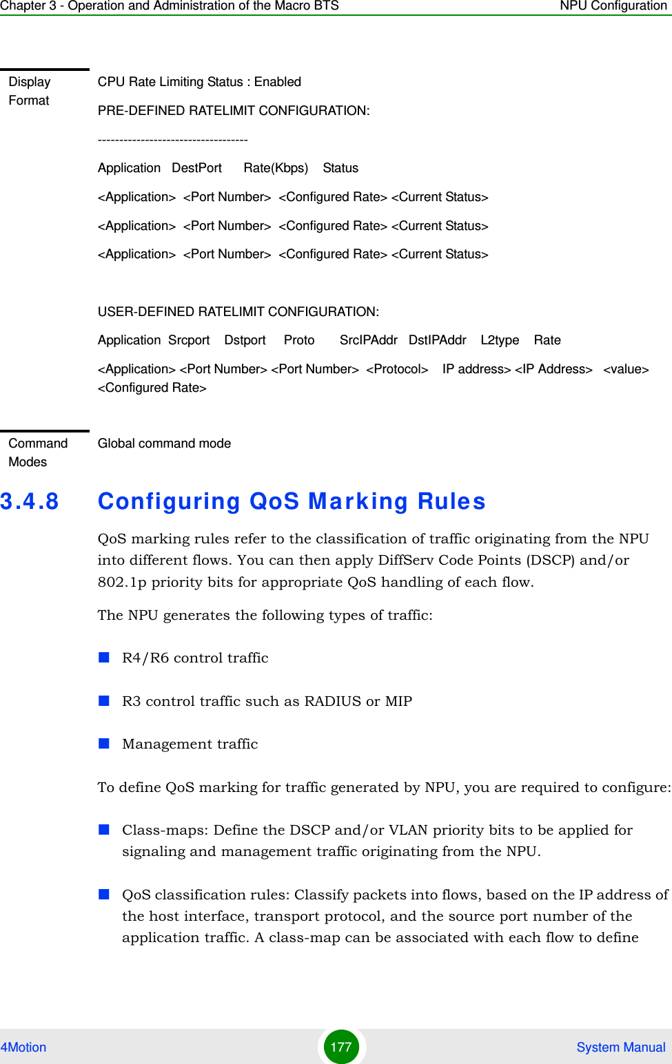 Chapter 3 - Operation and Administration of the Macro BTS NPU Configuration4Motion 177  System Manual3.4.8 Configuring QoS Marking RulesQoS marking rules refer to the classification of traffic originating from the NPU into different flows. You can then apply DiffServ Code Points (DSCP) and/or 802.1p priority bits for appropriate QoS handling of each flow. The NPU generates the following types of traffic:R4/R6 control trafficR3 control traffic such as RADIUS or MIPManagement traffic To define QoS marking for traffic generated by NPU, you are required to configure:Class-maps: Define the DSCP and/or VLAN priority bits to be applied for signaling and management traffic originating from the NPU.QoS classification rules: Classify packets into flows, based on the IP address of the host interface, transport protocol, and the source port number of the application traffic. A class-map can be associated with each flow to define Display FormatCPU Rate Limiting Status : EnabledPRE-DEFINED RATELIMIT CONFIGURATION:-----------------------------------Application   DestPort      Rate(Kbps)    Status&lt;Application&gt;  &lt;Port Number&gt;  &lt;Configured Rate&gt; &lt;Current Status&gt; &lt;Application&gt;  &lt;Port Number&gt;  &lt;Configured Rate&gt; &lt;Current Status&gt; &lt;Application&gt;  &lt;Port Number&gt;  &lt;Configured Rate&gt; &lt;Current Status&gt; USER-DEFINED RATELIMIT CONFIGURATION:Application  Srcport    Dstport     Proto       SrcIPAddr   DstIPAddr    L2type    Rate&lt;Application&gt; &lt;Port Number&gt; &lt;Port Number&gt;  &lt;Protocol&gt;    IP address&gt; &lt;IP Address&gt;   &lt;value&gt;    &lt;Configured Rate&gt;Command ModesGlobal command mode