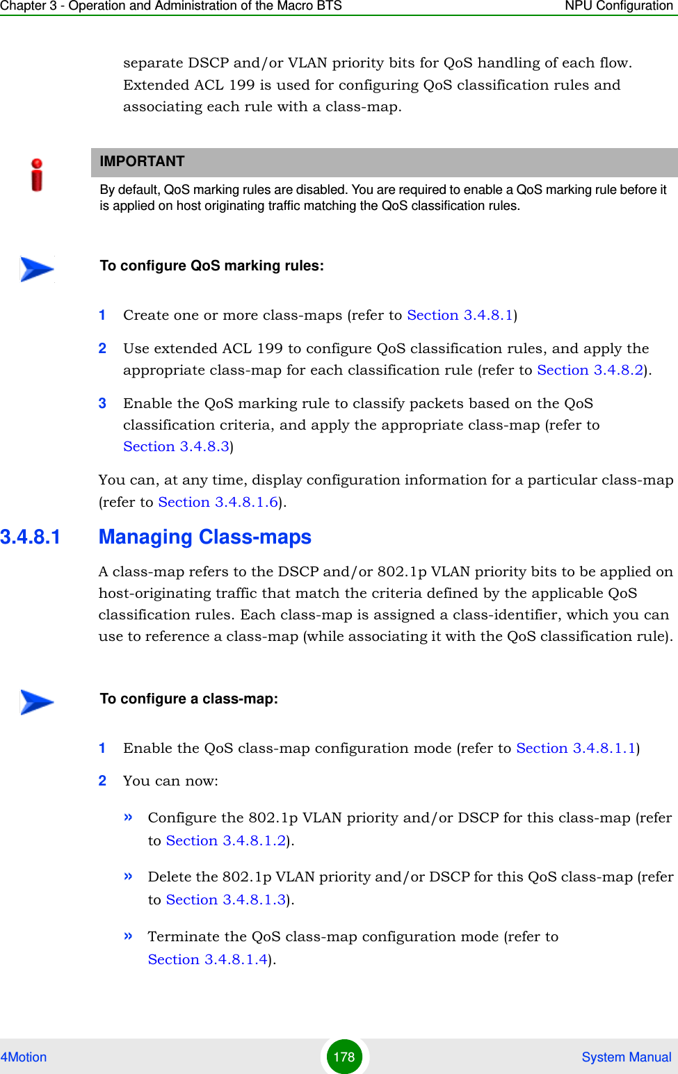 Chapter 3 - Operation and Administration of the Macro BTS NPU Configuration4Motion 178  System Manualseparate DSCP and/or VLAN priority bits for QoS handling of each flow. Extended ACL 199 is used for configuring QoS classification rules and associating each rule with a class-map.1Create one or more class-maps (refer to Section 3.4.8.1) 2Use extended ACL 199 to configure QoS classification rules, and apply the appropriate class-map for each classification rule (refer to Section 3.4.8.2).3Enable the QoS marking rule to classify packets based on the QoS classification criteria, and apply the appropriate class-map (refer to Section 3.4.8.3)You can, at any time, display configuration information for a particular class-map (refer to Section 3.4.8.1.6).3.4.8.1 Managing Class-mapsA class-map refers to the DSCP and/or 802.1p VLAN priority bits to be applied on host-originating traffic that match the criteria defined by the applicable QoS classification rules. Each class-map is assigned a class-identifier, which you can use to reference a class-map (while associating it with the QoS classification rule). 1Enable the QoS class-map configuration mode (refer to Section 3.4.8.1.1)2You can now:»Configure the 802.1p VLAN priority and/or DSCP for this class-map (refer to Section 3.4.8.1.2).»Delete the 802.1p VLAN priority and/or DSCP for this QoS class-map (refer to Section 3.4.8.1.3).»Terminate the QoS class-map configuration mode (refer to Section 3.4.8.1.4).IMPORTANTBy default, QoS marking rules are disabled. You are required to enable a QoS marking rule before it is applied on host originating traffic matching the QoS classification rules.To configure QoS marking rules:To configure a class-map: