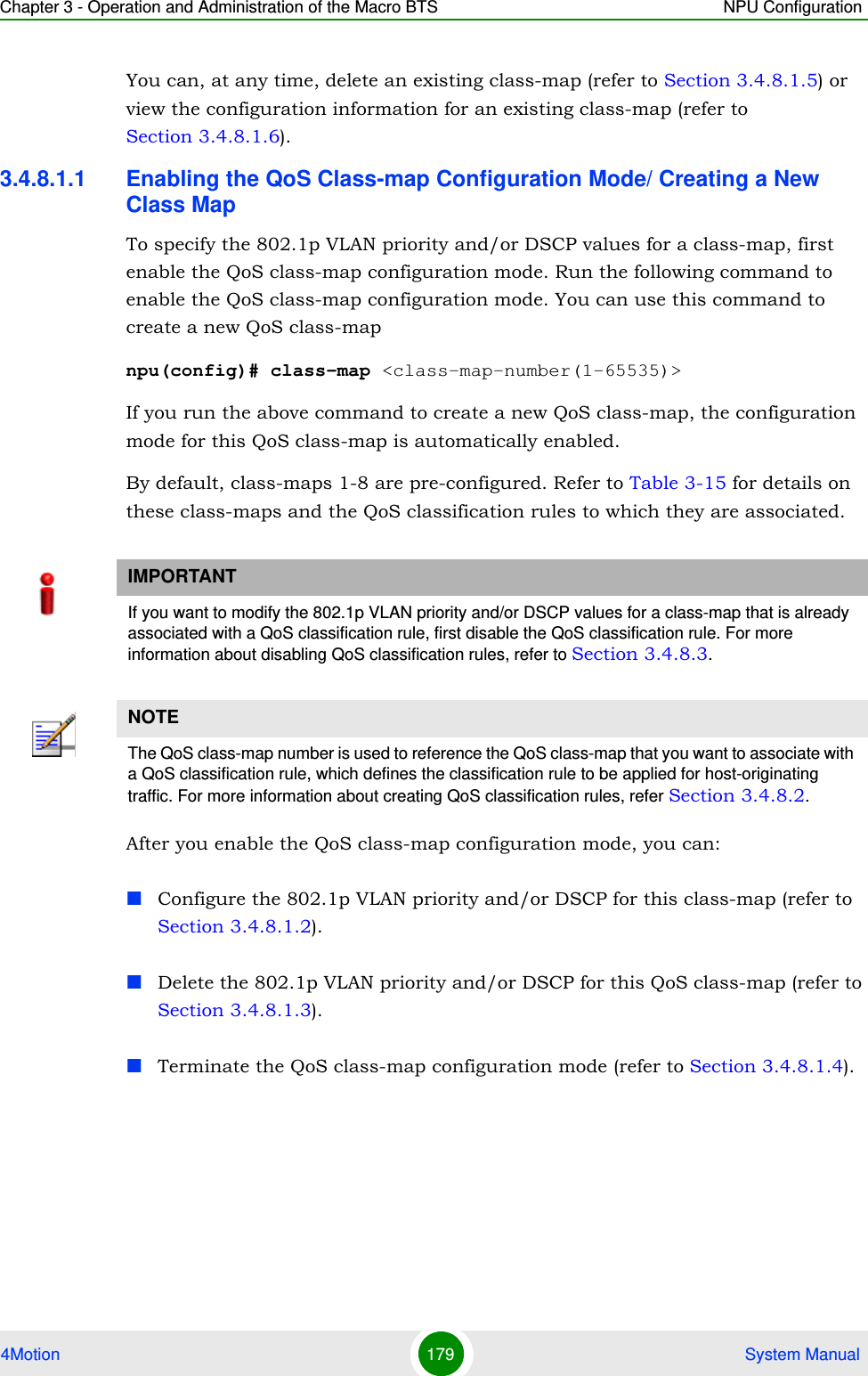 Chapter 3 - Operation and Administration of the Macro BTS NPU Configuration4Motion 179  System ManualYou can, at any time, delete an existing class-map (refer to Section 3.4.8.1.5) or view the configuration information for an existing class-map (refer to Section 3.4.8.1.6).3.4.8.1.1 Enabling the QoS Class-map Configuration Mode/ Creating a New Class MapTo specify the 802.1p VLAN priority and/or DSCP values for a class-map, first enable the QoS class-map configuration mode. Run the following command to enable the QoS class-map configuration mode. You can use this command to create a new QoS class-mapnpu(config)# class-map &lt;class-map-number(1-65535)&gt;If you run the above command to create a new QoS class-map, the configuration mode for this QoS class-map is automatically enabled.By default, class-maps 1-8 are pre-configured. Refer to Table 3-15 for details on these class-maps and the QoS classification rules to which they are associated.After you enable the QoS class-map configuration mode, you can:Configure the 802.1p VLAN priority and/or DSCP for this class-map (refer to Section 3.4.8.1.2).Delete the 802.1p VLAN priority and/or DSCP for this QoS class-map (refer to Section 3.4.8.1.3).Terminate the QoS class-map configuration mode (refer to Section 3.4.8.1.4).IMPORTANTIf you want to modify the 802.1p VLAN priority and/or DSCP values for a class-map that is already associated with a QoS classification rule, first disable the QoS classification rule. For more information about disabling QoS classification rules, refer to Section 3.4.8.3.NOTEThe QoS class-map number is used to reference the QoS class-map that you want to associate with a QoS classification rule, which defines the classification rule to be applied for host-originating traffic. For more information about creating QoS classification rules, refer Section 3.4.8.2.