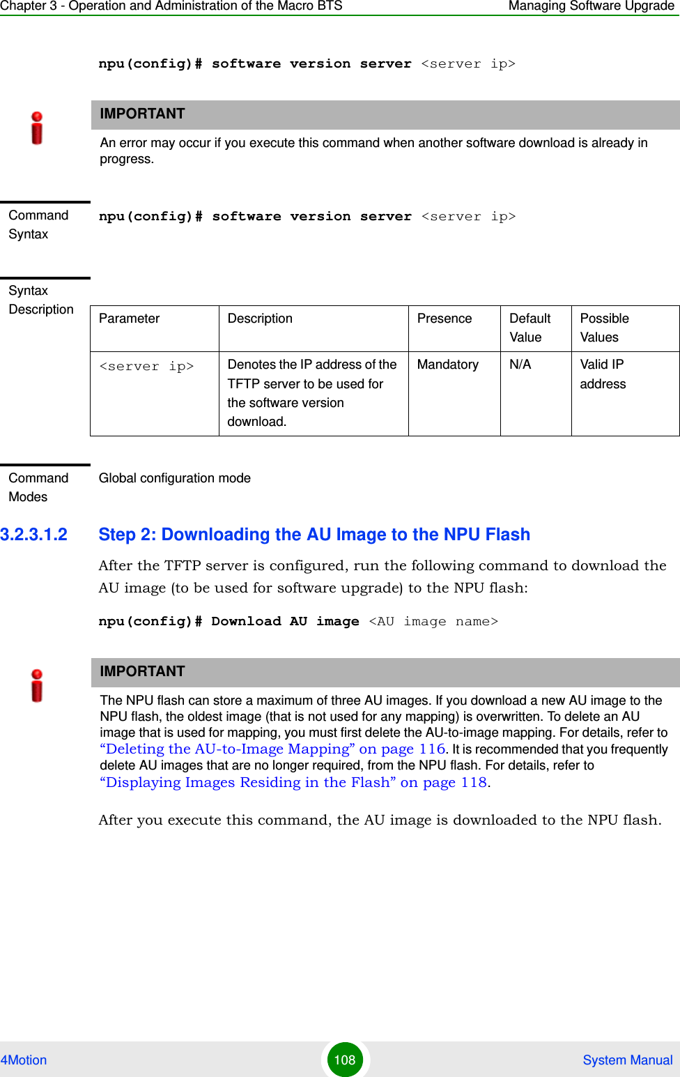 Chapter 3 - Operation and Administration of the Macro BTS Managing Software Upgrade4Motion 108  System Manualnpu(config)# software version server &lt;server ip&gt;3.2.3.1.2 Step 2: Downloading the AU Image to the NPU FlashAfter the TFTP server is configured, run the following command to download the AU image (to be used for software upgrade) to the NPU flash:npu(config)# Download AU image &lt;AU image name&gt;After you execute this command, the AU image is downloaded to the NPU flash.IMPORTANTAn error may occur if you execute this command when another software download is already in progress.Command Syntaxnpu(config)# software version server &lt;server ip&gt;Syntax Description Parameter Description Presence Default ValuePossible Values&lt;server ip&gt; Denotes the IP address of the TFTP server to be used for the software version download.Mandatory N/A Valid IP addressCommand ModesGlobal configuration modeIMPORTANTThe NPU flash can store a maximum of three AU images. If you download a new AU image to the NPU flash, the oldest image (that is not used for any mapping) is overwritten. To delete an AU image that is used for mapping, you must first delete the AU-to-image mapping. For details, refer to “Deleting the AU-to-Image Mapping” on page 116. It is recommended that you frequently delete AU images that are no longer required, from the NPU flash. For details, refer to “Displaying Images Residing in the Flash” on page 118.