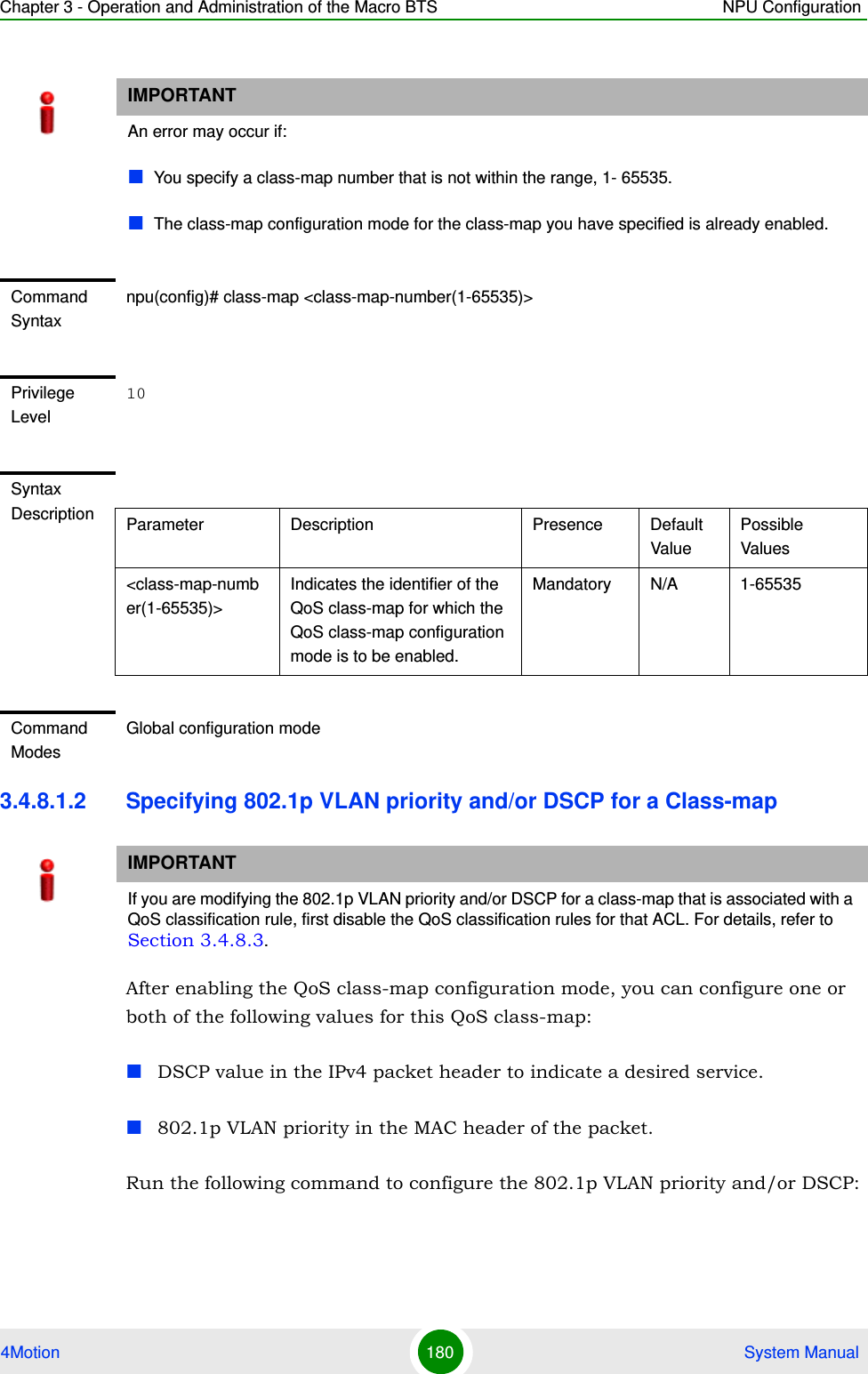 Chapter 3 - Operation and Administration of the Macro BTS NPU Configuration4Motion 180  System Manual3.4.8.1.2 Specifying 802.1p VLAN priority and/or DSCP for a Class-mapAfter enabling the QoS class-map configuration mode, you can configure one or both of the following values for this QoS class-map:DSCP value in the IPv4 packet header to indicate a desired service.802.1p VLAN priority in the MAC header of the packet.Run the following command to configure the 802.1p VLAN priority and/or DSCP: IMPORTANTAn error may occur if:You specify a class-map number that is not within the range, 1- 65535.The class-map configuration mode for the class-map you have specified is already enabled.Command Syntaxnpu(config)# class-map &lt;class-map-number(1-65535)&gt;Privilege Level10Syntax Description Parameter Description Presence Default ValuePossible Values&lt;class-map-number(1-65535)&gt;Indicates the identifier of the QoS class-map for which the QoS class-map configuration mode is to be enabled.Mandatory N/A 1-65535Command ModesGlobal configuration modeIMPORTANTIf you are modifying the 802.1p VLAN priority and/or DSCP for a class-map that is associated with a QoS classification rule, first disable the QoS classification rules for that ACL. For details, refer to Section 3.4.8.3.