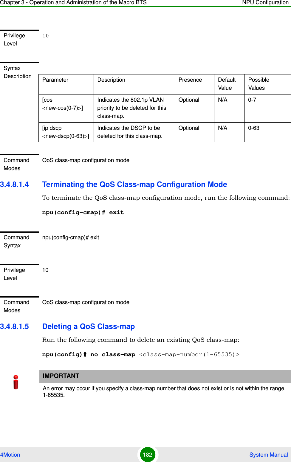 Chapter 3 - Operation and Administration of the Macro BTS NPU Configuration4Motion 182  System Manual3.4.8.1.4 Terminating the QoS Class-map Configuration ModeTo terminate the QoS class-map configuration mode, run the following command:npu(config-cmap)# exit3.4.8.1.5 Deleting a QoS Class-mapRun the following command to delete an existing QoS class-map:npu(config)# no class-map &lt;class-map-number(1-65535)&gt;Privilege Level10Syntax Description Parameter Description Presence Default ValuePossible Values[cos &lt;new-cos(0-7)&gt;]Indicates the 802.1p VLAN priority to be deleted for this class-map.Optional N/A 0-7[ip dscp &lt;new-dscp(0-63)&gt;]Indicates the DSCP to be deleted for this class-map.Optional N/A 0-63Command ModesQoS class-map configuration modeCommand Syntaxnpu(config-cmap)# exitPrivilege Level10Command ModesQoS class-map configuration modeIMPORTANTAn error may occur if you specify a class-map number that does not exist or is not within the range, 1-65535.