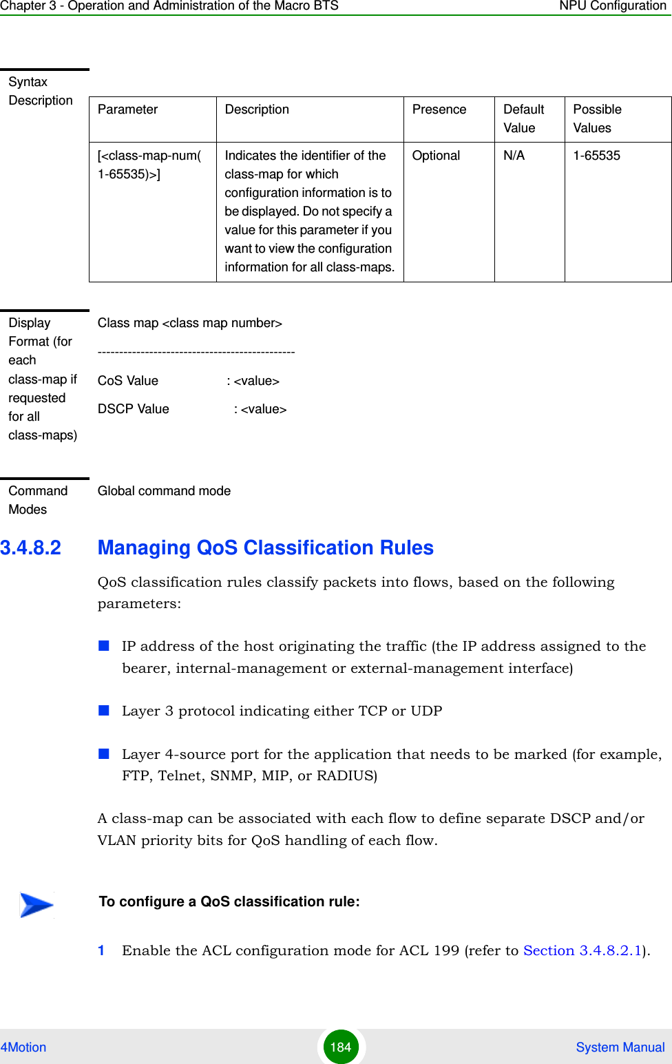 Chapter 3 - Operation and Administration of the Macro BTS NPU Configuration4Motion 184  System Manual3.4.8.2 Managing QoS Classification RulesQoS classification rules classify packets into flows, based on the following parameters:IP address of the host originating the traffic (the IP address assigned to the bearer, internal-management or external-management interface)Layer 3 protocol indicating either TCP or UDPLayer 4-source port for the application that needs to be marked (for example, FTP, Telnet, SNMP, MIP, or RADIUS)A class-map can be associated with each flow to define separate DSCP and/or VLAN priority bits for QoS handling of each flow. 1Enable the ACL configuration mode for ACL 199 (refer to Section 3.4.8.2.1).Syntax Description Parameter Description Presence Default ValuePossible Values[&lt;class-map-num(1-65535)&gt;]Indicates the identifier of the class-map for which configuration information is to be displayed. Do not specify a value for this parameter if you want to view the configuration information for all class-maps.Optional N/A 1-65535Display Format (for each class-map if requested for all class-maps)Class map &lt;class map number&gt;----------------------------------------------CoS Value                   : &lt;value&gt;DSCP Value                  : &lt;value&gt;Command ModesGlobal command modeTo configure a QoS classification rule: