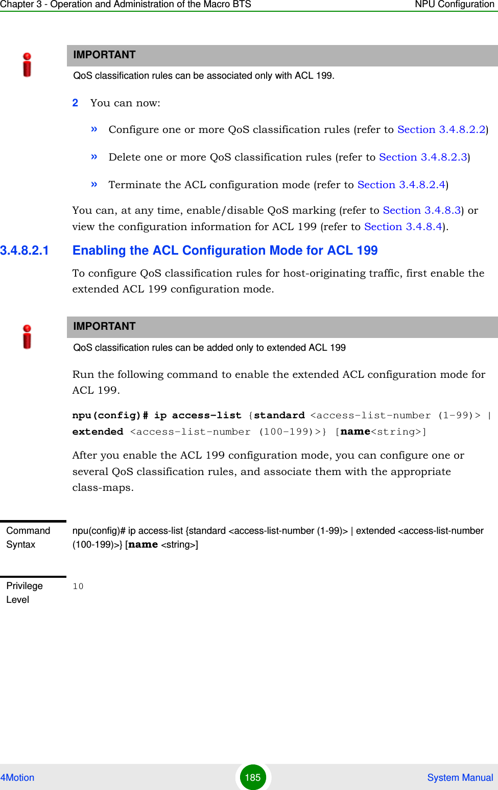 Chapter 3 - Operation and Administration of the Macro BTS NPU Configuration4Motion 185  System Manual2You can now:»Configure one or more QoS classification rules (refer to Section 3.4.8.2.2)»Delete one or more QoS classification rules (refer to Section 3.4.8.2.3)»Terminate the ACL configuration mode (refer to Section 3.4.8.2.4)You can, at any time, enable/disable QoS marking (refer to Section 3.4.8.3) or view the configuration information for ACL 199 (refer to Section 3.4.8.4).3.4.8.2.1 Enabling the ACL Configuration Mode for ACL 199To configure QoS classification rules for host-originating traffic, first enable the extended ACL 199 configuration mode.Run the following command to enable the extended ACL configuration mode for ACL 199. npu(config)# ip access-list {standard &lt;access-list-number (1-99)&gt; | extended &lt;access-list-number (100-199)&gt;} [name&lt;string&gt;]After you enable the ACL 199 configuration mode, you can configure one or several QoS classification rules, and associate them with the appropriate class-maps.IMPORTANTQoS classification rules can be associated only with ACL 199.IMPORTANTQoS classification rules can be added only to extended ACL 199Command Syntaxnpu(config)# ip access-list {standard &lt;access-list-number (1-99)&gt; | extended &lt;access-list-number (100-199)&gt;} [name &lt;string&gt;]Privilege Level10