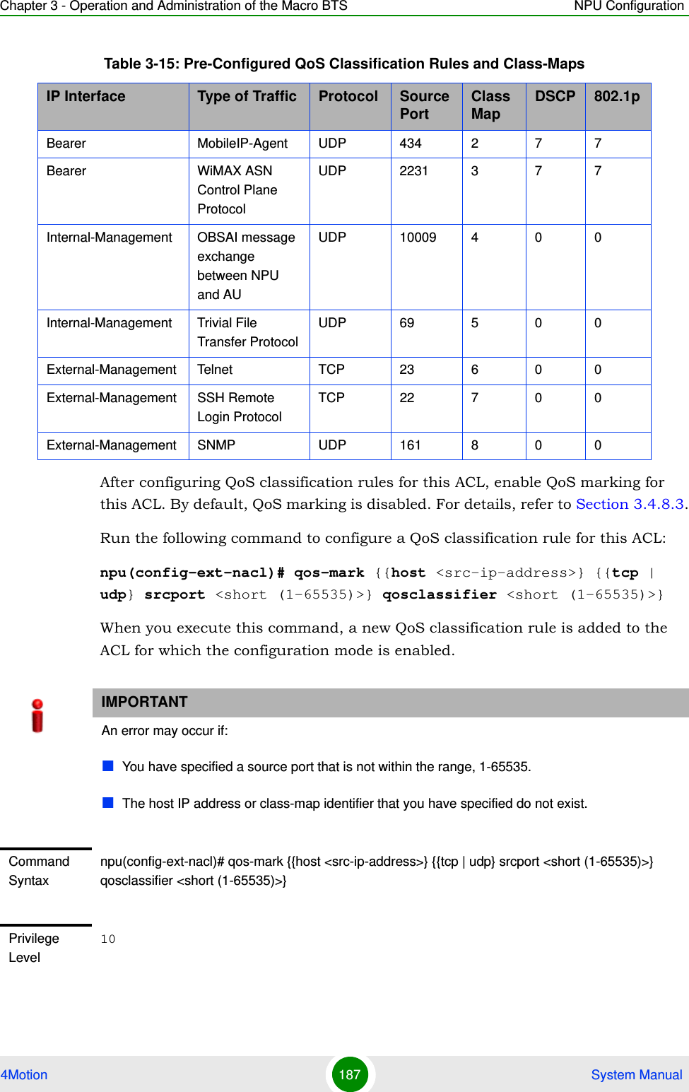 Chapter 3 - Operation and Administration of the Macro BTS NPU Configuration4Motion 187  System ManualAfter configuring QoS classification rules for this ACL, enable QoS marking for this ACL. By default, QoS marking is disabled. For details, refer to Section 3.4.8.3.Run the following command to configure a QoS classification rule for this ACL:npu(config-ext-nacl)# qos-mark {{host &lt;src-ip-address&gt;} {{tcp | udp} srcport &lt;short (1-65535)&gt;} qosclassifier &lt;short (1-65535)&gt;}When you execute this command, a new QoS classification rule is added to the ACL for which the configuration mode is enabled. Bearer MobileIP-Agent UDP 434 2 7 7Bearer WiMAX ASN Control Plane ProtocolUDP 2231 3 7 7Internal-Management OBSAI message exchange between NPU and AUUDP 10009 4 0 0Internal-Management Trivial File Transfer ProtocolUDP 69 5 0 0External-Management Telnet TCP 23 6 0 0External-Management SSH Remote Login ProtocolTCP 22 7 0 0External-Management SNMP UDP 161 8 0 0IMPORTANTAn error may occur if:You have specified a source port that is not within the range, 1-65535.The host IP address or class-map identifier that you have specified do not exist.Command Syntaxnpu(config-ext-nacl)# qos-mark {{host &lt;src-ip-address&gt;} {{tcp | udp} srcport &lt;short (1-65535)&gt;} qosclassifier &lt;short (1-65535)&gt;}Privilege Level10Table 3-15: Pre-Configured QoS Classification Rules and Class-MapsIP Interface Type of Traffic Protocol Source Port Class Map DSCP 802.1p 