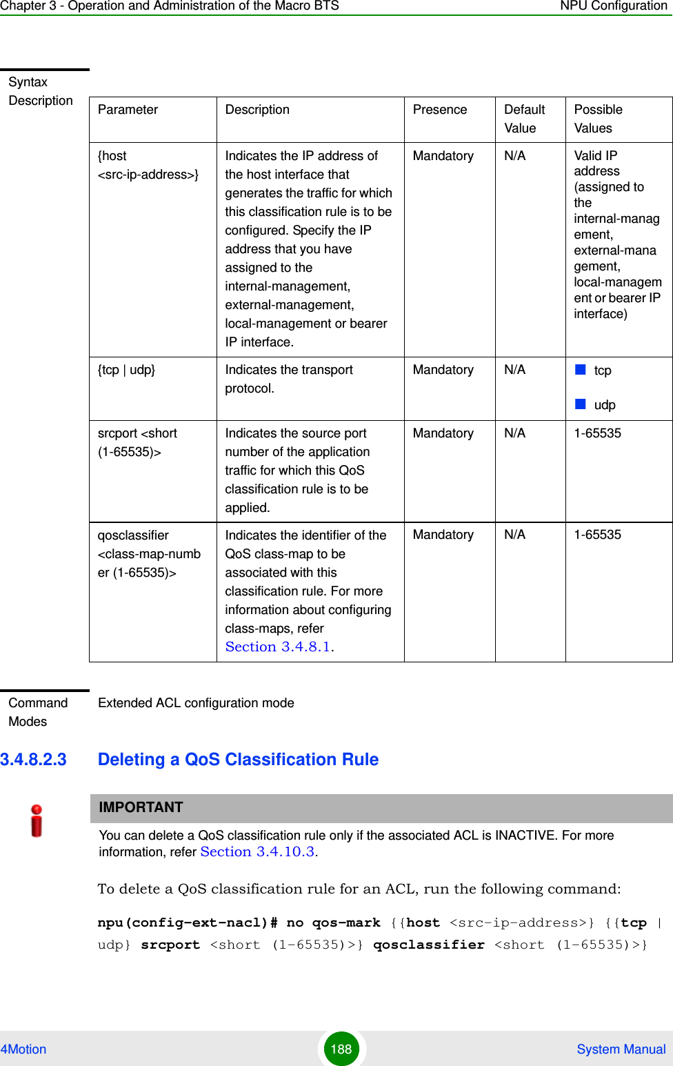 Chapter 3 - Operation and Administration of the Macro BTS NPU Configuration4Motion 188  System Manual3.4.8.2.3 Deleting a QoS Classification RuleTo delete a QoS classification rule for an ACL, run the following command:npu(config-ext-nacl)# no qos-mark {{host &lt;src-ip-address&gt;} {{tcp | udp} srcport &lt;short (1-65535)&gt;} qosclassifier &lt;short (1-65535)&gt;}Syntax Description Parameter Description Presence Default ValuePossible Values{host &lt;src-ip-address&gt;}Indicates the IP address of the host interface that generates the traffic for which this classification rule is to be configured. Specify the IP address that you have assigned to the internal-management, external-management, local-management or bearer IP interface.Mandatory N/A Valid IP address (assigned to the internal-management, external-management, local-management or bearer IP interface){tcp | udp} Indicates the transport protocol.Mandatory N/A tcpudpsrcport &lt;short (1-65535)&gt;Indicates the source port number of the application traffic for which this QoS classification rule is to be applied.Mandatory N/A 1-65535qosclassifier &lt;class-map-number (1-65535)&gt;Indicates the identifier of the QoS class-map to be associated with this classification rule. For more information about configuring class-maps, refer Section 3.4.8.1.Mandatory N/A 1-65535Command ModesExtended ACL configuration modeIMPORTANTYou can delete a QoS classification rule only if the associated ACL is INACTIVE. For more information, refer Section 3.4.10.3.