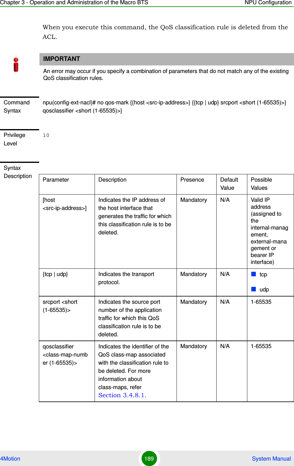 Chapter 3 - Operation and Administration of the Macro BTS NPU Configuration4Motion 189  System ManualWhen you execute this command, the QoS classification rule is deleted from the ACL. IMPORTANTAn error may occur if you specify a combination of parameters that do not match any of the existing QoS classification rules.Command Syntaxnpu(config-ext-nacl)# no qos-mark {{host &lt;src-ip-address&gt;} {{tcp | udp} srcport &lt;short (1-65535)&gt;} qosclassifier &lt;short (1-65535)&gt;}Privilege Level10Syntax Description Parameter Description Presence Default ValuePossible Values[host &lt;src-ip-address&gt;]Indicates the IP address of the host interface that generates the traffic for which this classification rule is to be deleted.Mandatory N/A Valid IP address (assigned to the internal-management, external-management or bearer IP interface){tcp | udp} Indicates the transport protocol.Mandatory N/A tcpudpsrcport &lt;short (1-65535)&gt;Indicates the source port number of the application traffic for which this QoS classification rule is to be deleted.Mandatory N/A 1-65535qosclassifier &lt;class-map-number (1-65535)&gt;Indicates the identifier of the QoS class-map associated with the classification rule to be deleted. For more information about class-maps, refer Section 3.4.8.1.Mandatory N/A 1-65535