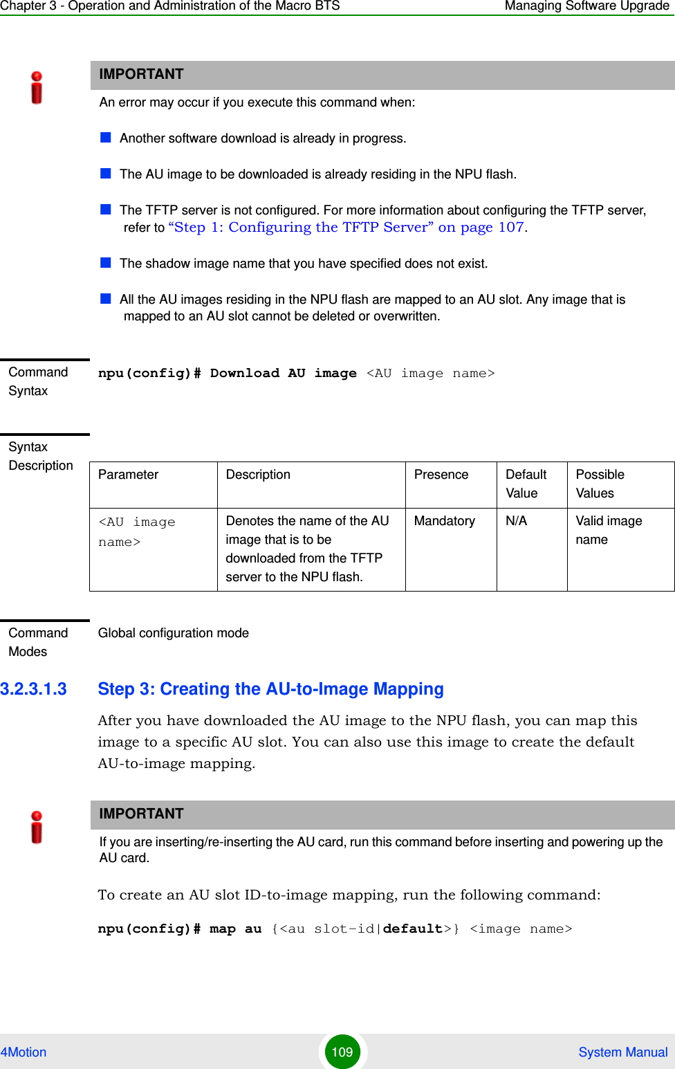 Chapter 3 - Operation and Administration of the Macro BTS Managing Software Upgrade4Motion 109  System Manual3.2.3.1.3 Step 3: Creating the AU-to-Image MappingAfter you have downloaded the AU image to the NPU flash, you can map this image to a specific AU slot. You can also use this image to create the default AU-to-image mapping.To create an AU slot ID-to-image mapping, run the following command:npu(config)# map au {&lt;au slot-id|default&gt;} &lt;image name&gt;IMPORTANTAn error may occur if you execute this command when:Another software download is already in progress.The AU image to be downloaded is already residing in the NPU flash.The TFTP server is not configured. For more information about configuring the TFTP server, refer to “Step 1: Configuring the TFTP Server” on page 107.The shadow image name that you have specified does not exist.All the AU images residing in the NPU flash are mapped to an AU slot. Any image that is mapped to an AU slot cannot be deleted or overwritten.Command Syntaxnpu(config)# Download AU image &lt;AU image name&gt;Syntax Description Parameter Description Presence Default ValuePossible Values&lt;AU image name&gt;Denotes the name of the AU image that is to be downloaded from the TFTP server to the NPU flash.Mandatory N/A Valid image nameCommand ModesGlobal configuration modeIMPORTANTIf you are inserting/re-inserting the AU card, run this command before inserting and powering up the AU card.