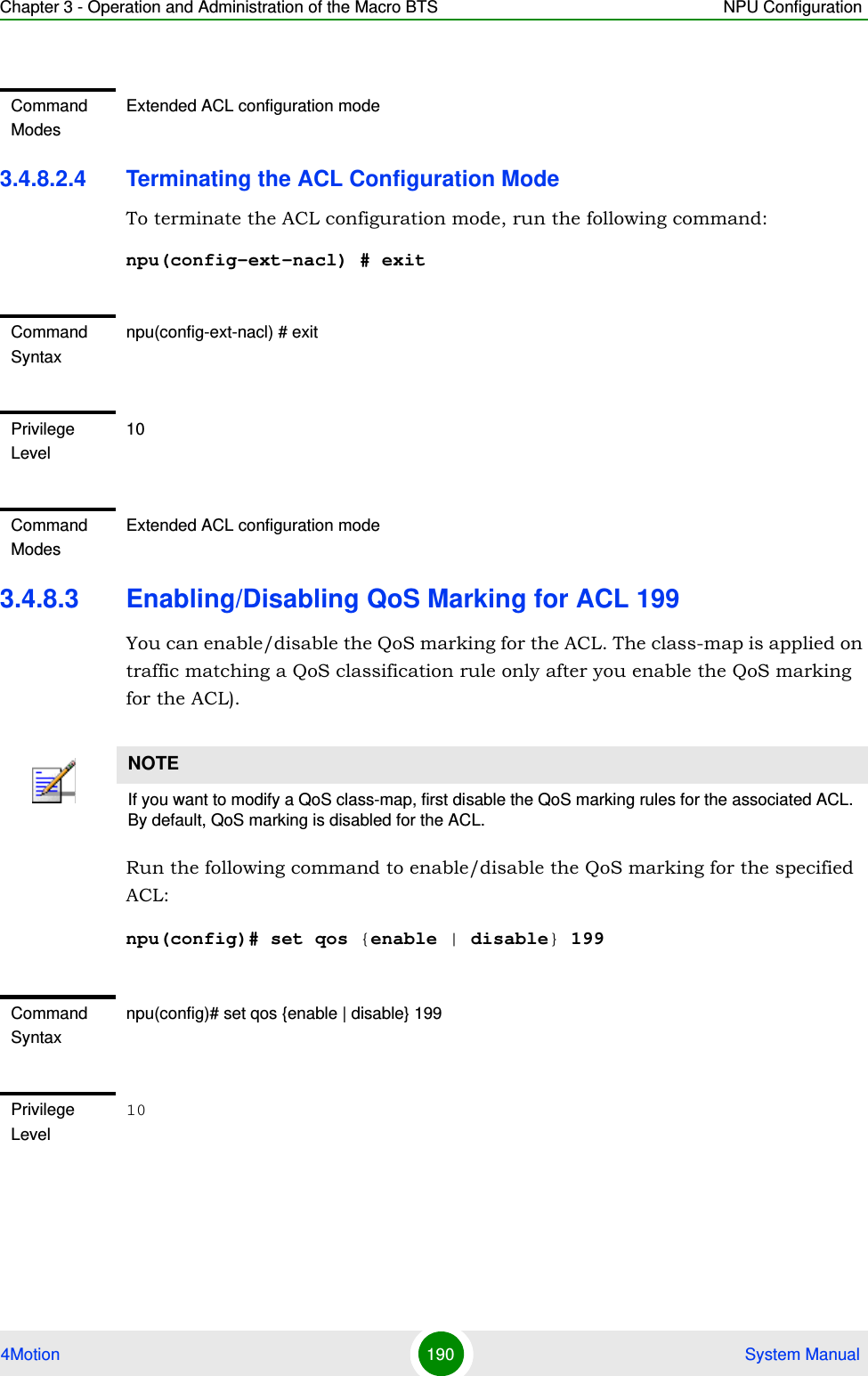 Chapter 3 - Operation and Administration of the Macro BTS NPU Configuration4Motion 190  System Manual3.4.8.2.4 Terminating the ACL Configuration ModeTo terminate the ACL configuration mode, run the following command:npu(config-ext-nacl) # exit3.4.8.3 Enabling/Disabling QoS Marking for ACL 199You can enable/disable the QoS marking for the ACL. The class-map is applied on traffic matching a QoS classification rule only after you enable the QoS marking for the ACL).Run the following command to enable/disable the QoS marking for the specified ACL:npu(config)# set qos {enable | disable} 199 Command ModesExtended ACL configuration modeCommand Syntaxnpu(config-ext-nacl) # exitPrivilege Level10Command ModesExtended ACL configuration modeNOTEIf you want to modify a QoS class-map, first disable the QoS marking rules for the associated ACL. By default, QoS marking is disabled for the ACL. Command Syntaxnpu(config)# set qos {enable | disable} 199Privilege Level10