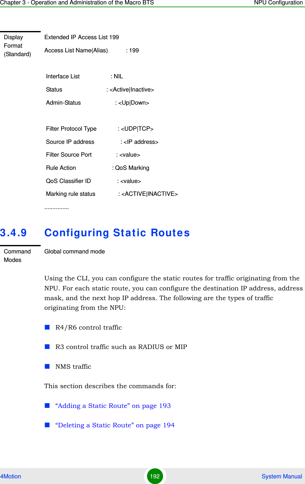 Chapter 3 - Operation and Administration of the Macro BTS NPU Configuration4Motion 192  System Manual3.4.9 Configuring Static RoutesUsing the CLI, you can configure the static routes for traffic originating from the NPU. For each static route, you can configure the destination IP address, address mask, and the next hop IP address. The following are the types of traffic originating from the NPU:R4/R6 control trafficR3 control traffic such as RADIUS or MIPNMS traffic This section describes the commands for:“Adding a Static Route” on page 193“Deleting a Static Route” on page 194Display Format (Standard)Extended IP Access List 199Access List Name(Alias)           : 199 Interface List                   : NIL Status                           : &lt;Active|Inactive&gt; Admin-Status                     : &lt;Up|Down&gt; Filter Protocol Type             : &lt;UDP|TCP&gt; Source IP address                : &lt;IP address&gt; Filter Source Port               : &lt;value&gt; Rule Action                      : QoS Marking QoS Classifier ID                : &lt;value&gt; Marking rule status              : &lt;ACTIVE|INACTIVE&gt;...............Command ModesGlobal command mode