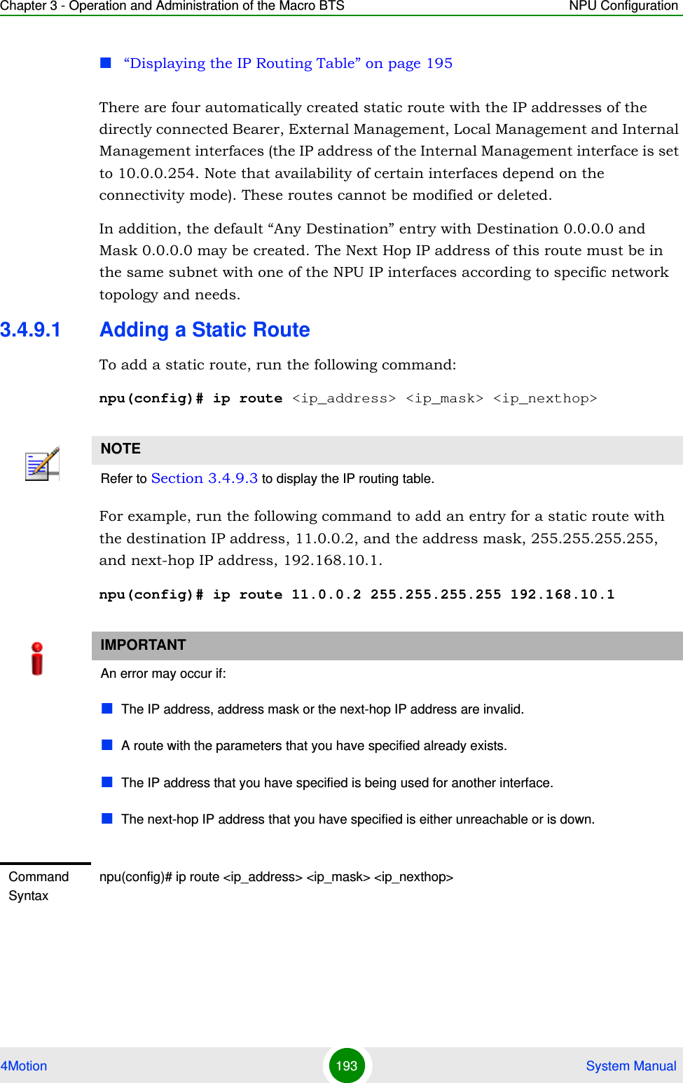 Chapter 3 - Operation and Administration of the Macro BTS NPU Configuration4Motion 193  System Manual“Displaying the IP Routing Table” on page 195There are four automatically created static route with the IP addresses of the directly connected Bearer, External Management, Local Management and Internal Management interfaces (the IP address of the Internal Management interface is set to 10.0.0.254. Note that availability of certain interfaces depend on the connectivity mode). These routes cannot be modified or deleted.In addition, the default “Any Destination” entry with Destination 0.0.0.0 and Mask 0.0.0.0 may be created. The Next Hop IP address of this route must be in the same subnet with one of the NPU IP interfaces according to specific network topology and needs.3.4.9.1 Adding a Static RouteTo add a static route, run the following command:npu(config)# ip route &lt;ip_address&gt; &lt;ip_mask&gt; &lt;ip_nexthop&gt;For example, run the following command to add an entry for a static route with the destination IP address, 11.0.0.2, and the address mask, 255.255.255.255, and next-hop IP address, 192.168.10.1.npu(config)# ip route 11.0.0.2 255.255.255.255 192.168.10.1NOTERefer to Section 3.4.9.3 to display the IP routing table.IMPORTANTAn error may occur if:The IP address, address mask or the next-hop IP address are invalid.A route with the parameters that you have specified already exists. The IP address that you have specified is being used for another interface.The next-hop IP address that you have specified is either unreachable or is down.Command Syntaxnpu(config)# ip route &lt;ip_address&gt; &lt;ip_mask&gt; &lt;ip_nexthop&gt;