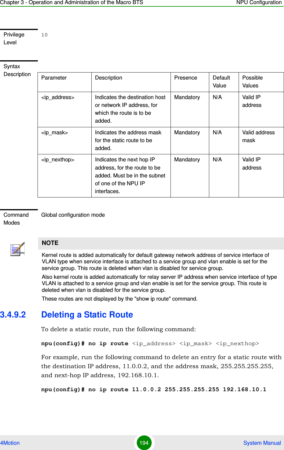 Chapter 3 - Operation and Administration of the Macro BTS NPU Configuration4Motion 194  System Manual3.4.9.2 Deleting a Static RouteTo delete a static route, run the following command:npu(config)# no ip route &lt;ip_address&gt; &lt;ip_mask&gt; &lt;ip_nexthop&gt;For example, run the following command to delete an entry for a static route with the destination IP address, 11.0.0.2, and the address mask, 255.255.255.255, and next-hop IP address, 192.168.10.1.npu(config)# no ip route 11.0.0.2 255.255.255.255 192.168.10.1Privilege Level10Syntax Description Parameter Description Presence Default ValuePossible Values&lt;ip_address&gt; Indicates the destination host or network IP address, for which the route is to be added. Mandatory N/A Valid IP address&lt;ip_mask&gt; Indicates the address mask for the static route to be added.Mandatory N/A Valid address mask&lt;ip_nexthop&gt; Indicates the next hop IP address, for the route to be added. Must be in the subnet of one of the NPU IP interfaces.Mandatory N/A Valid IP addressCommand ModesGlobal configuration modeNOTEKernel route is added automatically for default gateway network address of service interface of VLAN type when service interface is attached to a service group and vlan enable is set for the service group. This route is deleted when vlan is disabled for service group.Also kernel route is added automatically for relay server IP address when service interface of type VLAN is attached to a service group and vlan enable is set for the service group. This route is deleted when vlan is disabled for the service group.These routes are not displayed by the &quot;show ip route&quot; command.