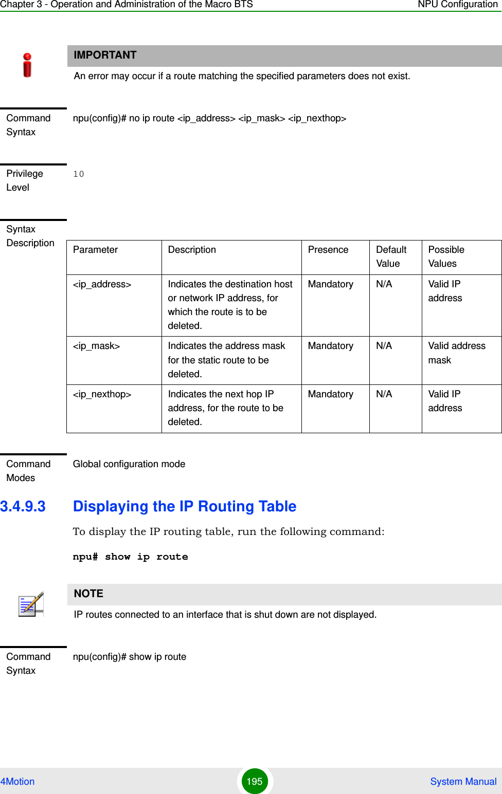 Chapter 3 - Operation and Administration of the Macro BTS NPU Configuration4Motion 195  System Manual3.4.9.3 Displaying the IP Routing TableTo display the IP routing table, run the following command:npu# show ip routeIMPORTANTAn error may occur if a route matching the specified parameters does not exist.Command Syntaxnpu(config)# no ip route &lt;ip_address&gt; &lt;ip_mask&gt; &lt;ip_nexthop&gt;Privilege Level10Syntax Description Parameter Description Presence Default ValuePossible Values&lt;ip_address&gt; Indicates the destination host or network IP address, for which the route is to be deleted.Mandatory N/A Valid IP address&lt;ip_mask&gt; Indicates the address mask for the static route to be deleted.Mandatory N/A Valid address mask&lt;ip_nexthop&gt; Indicates the next hop IP address, for the route to be deleted.Mandatory N/A Valid IP addressCommand ModesGlobal configuration modeNOTEIP routes connected to an interface that is shut down are not displayed.Command Syntaxnpu(config)# show ip route