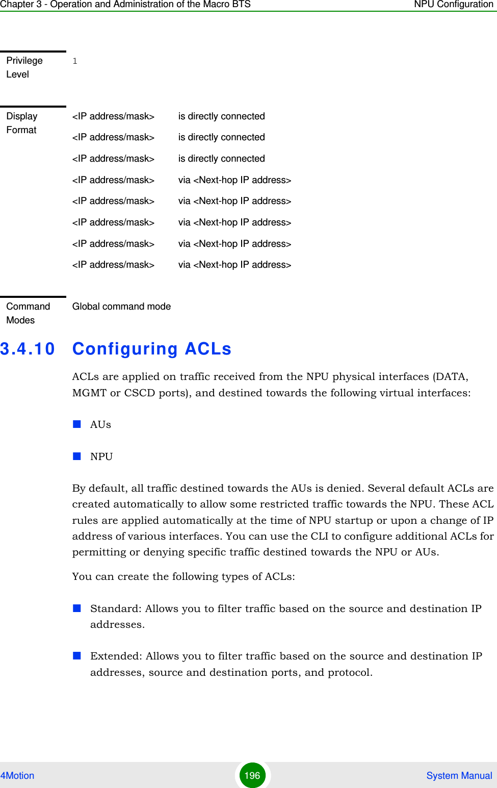 Chapter 3 - Operation and Administration of the Macro BTS NPU Configuration4Motion 196  System Manual3.4.10 Configuring ACLsACLs are applied on traffic received from the NPU physical interfaces (DATA, MGMT or CSCD ports), and destined towards the following virtual interfaces:AUsNPUBy default, all traffic destined towards the AUs is denied. Several default ACLs are created automatically to allow some restricted traffic towards the NPU. These ACL rules are applied automatically at the time of NPU startup or upon a change of IP address of various interfaces. You can use the CLI to configure additional ACLs for permitting or denying specific traffic destined towards the NPU or AUs.You can create the following types of ACLs:Standard: Allows you to filter traffic based on the source and destination IP addresses.Extended: Allows you to filter traffic based on the source and destination IP addresses, source and destination ports, and protocol.Privilege Level1Display Format&lt;IP address/mask&gt;         is directly connected&lt;IP address/mask&gt;         is directly connected&lt;IP address/mask&gt;         is directly connected&lt;IP address/mask&gt;         via &lt;Next-hop IP address&gt;&lt;IP address/mask&gt;         via &lt;Next-hop IP address&gt;&lt;IP address/mask&gt;         via &lt;Next-hop IP address&gt;&lt;IP address/mask&gt;         via &lt;Next-hop IP address&gt;&lt;IP address/mask&gt;         via &lt;Next-hop IP address&gt;Command ModesGlobal command mode