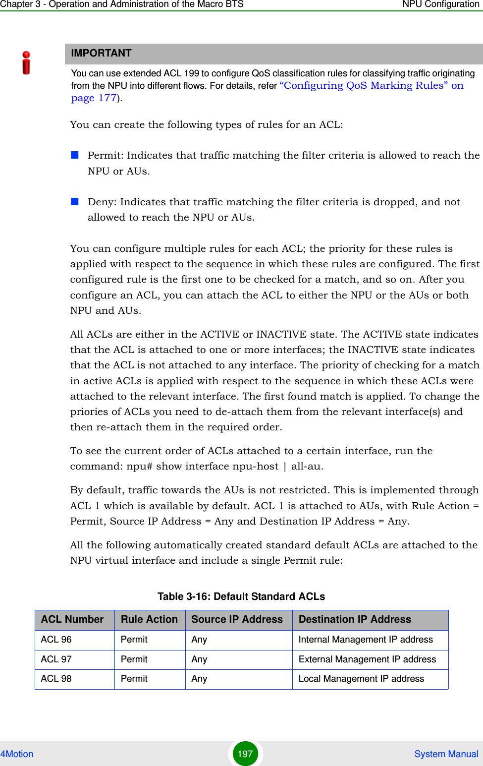 Chapter 3 - Operation and Administration of the Macro BTS NPU Configuration4Motion 197  System ManualYou can create the following types of rules for an ACL:Permit: Indicates that traffic matching the filter criteria is allowed to reach the NPU or AUs.Deny: Indicates that traffic matching the filter criteria is dropped, and not allowed to reach the NPU or AUs.You can configure multiple rules for each ACL; the priority for these rules is applied with respect to the sequence in which these rules are configured. The first configured rule is the first one to be checked for a match, and so on. After you configure an ACL, you can attach the ACL to either the NPU or the AUs or both NPU and AUs. All ACLs are either in the ACTIVE or INACTIVE state. The ACTIVE state indicates that the ACL is attached to one or more interfaces; the INACTIVE state indicates that the ACL is not attached to any interface. The priority of checking for a match in active ACLs is applied with respect to the sequence in which these ACLs were attached to the relevant interface. The first found match is applied. To change the priories of ACLs you need to de-attach them from the relevant interface(s) and then re-attach them in the required order. To see the current order of ACLs attached to a certain interface, run the command: npu# show interface npu-host | all-au. By default, traffic towards the AUs is not restricted. This is implemented through ACL 1 which is available by default. ACL 1 is attached to AUs, with Rule Action = Permit, Source IP Address = Any and Destination IP Address = Any.All the following automatically created standard default ACLs are attached to the NPU virtual interface and include a single Permit rule:IMPORTANTYou can use extended ACL 199 to configure QoS classification rules for classifying traffic originating from the NPU into different flows. For details, refer “Configuring QoS Marking Rules” on page 177).Table 3-16: Default Standard ACLsACL Number Rule Action Source IP Address Destination IP AddressACL 96 Permit Any Internal Management IP addressACL 97 Permit Any External Management IP addressACL 98 Permit Any Local Management IP address