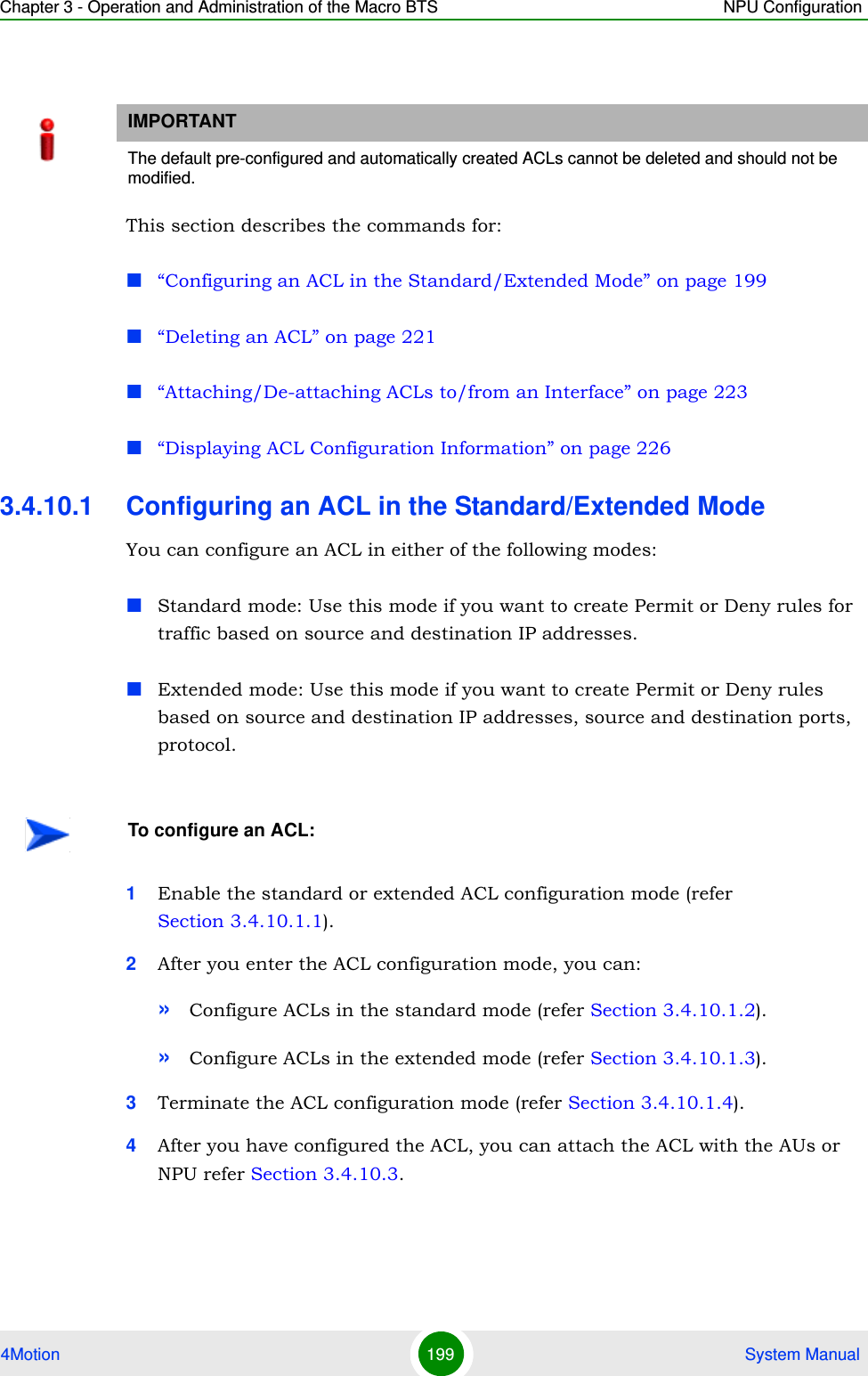 Chapter 3 - Operation and Administration of the Macro BTS NPU Configuration4Motion 199  System ManualThis section describes the commands for:“Configuring an ACL in the Standard/Extended Mode” on page 199“Deleting an ACL” on page 221“Attaching/De-attaching ACLs to/from an Interface” on page 223“Displaying ACL Configuration Information” on page 2263.4.10.1 Configuring an ACL in the Standard/Extended ModeYou can configure an ACL in either of the following modes:Standard mode: Use this mode if you want to create Permit or Deny rules for traffic based on source and destination IP addresses. Extended mode: Use this mode if you want to create Permit or Deny rules based on source and destination IP addresses, source and destination ports, protocol.1Enable the standard or extended ACL configuration mode (refer Section 3.4.10.1.1).2After you enter the ACL configuration mode, you can:»Configure ACLs in the standard mode (refer Section 3.4.10.1.2).»Configure ACLs in the extended mode (refer Section 3.4.10.1.3).3Terminate the ACL configuration mode (refer Section 3.4.10.1.4).4After you have configured the ACL, you can attach the ACL with the AUs or NPU refer Section 3.4.10.3.IMPORTANTThe default pre-configured and automatically created ACLs cannot be deleted and should not be modified.To configure an ACL: