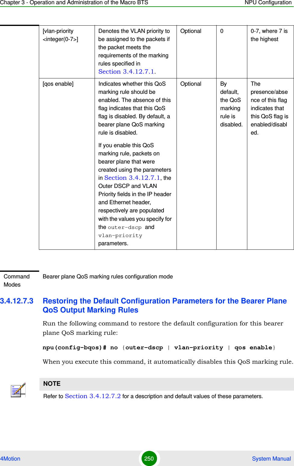 Chapter 3 - Operation and Administration of the Macro BTS NPU Configuration4Motion 250  System Manual3.4.12.7.3 Restoring the Default Configuration Parameters for the Bearer Plane QoS Output Marking RulesRun the following command to restore the default configuration for this bearer plane QoS marking rule:npu(config-bqos)# no {outer-dscp | vlan-priority | qos enable}When you execute this command, it automatically disables this QoS marking rule.[vlan-priority &lt;integer(0-7&gt;]Denotes the VLAN priority to be assigned to the packets if the packet meets the requirements of the marking rules specified in Section 3.4.12.7.1.Optional 0 0-7, where 7 is the highest[qos enable] Indicates whether this QoS marking rule should be enabled. The absence of this flag indicates that this QoS flag is disabled. By default, a bearer plane QoS marking rule is disabled. If you enable this QoS marking rule, packets on bearer plane that were created using the parameters in Section 3.4.12.7.1, the Outer DSCP and VLAN Priority fields in the IP header and Ethernet header, respectively are populated with the values you specify for the outer-dscp and vlan-priority parameters.Optional By default, the QoS marking rule is disabled.The presence/absence of this flag indicates that this QoS flag is enabled/disabled. Command ModesBearer plane QoS marking rules configuration modeNOTERefer to Section 3.4.12.7.2 for a description and default values of these parameters. 