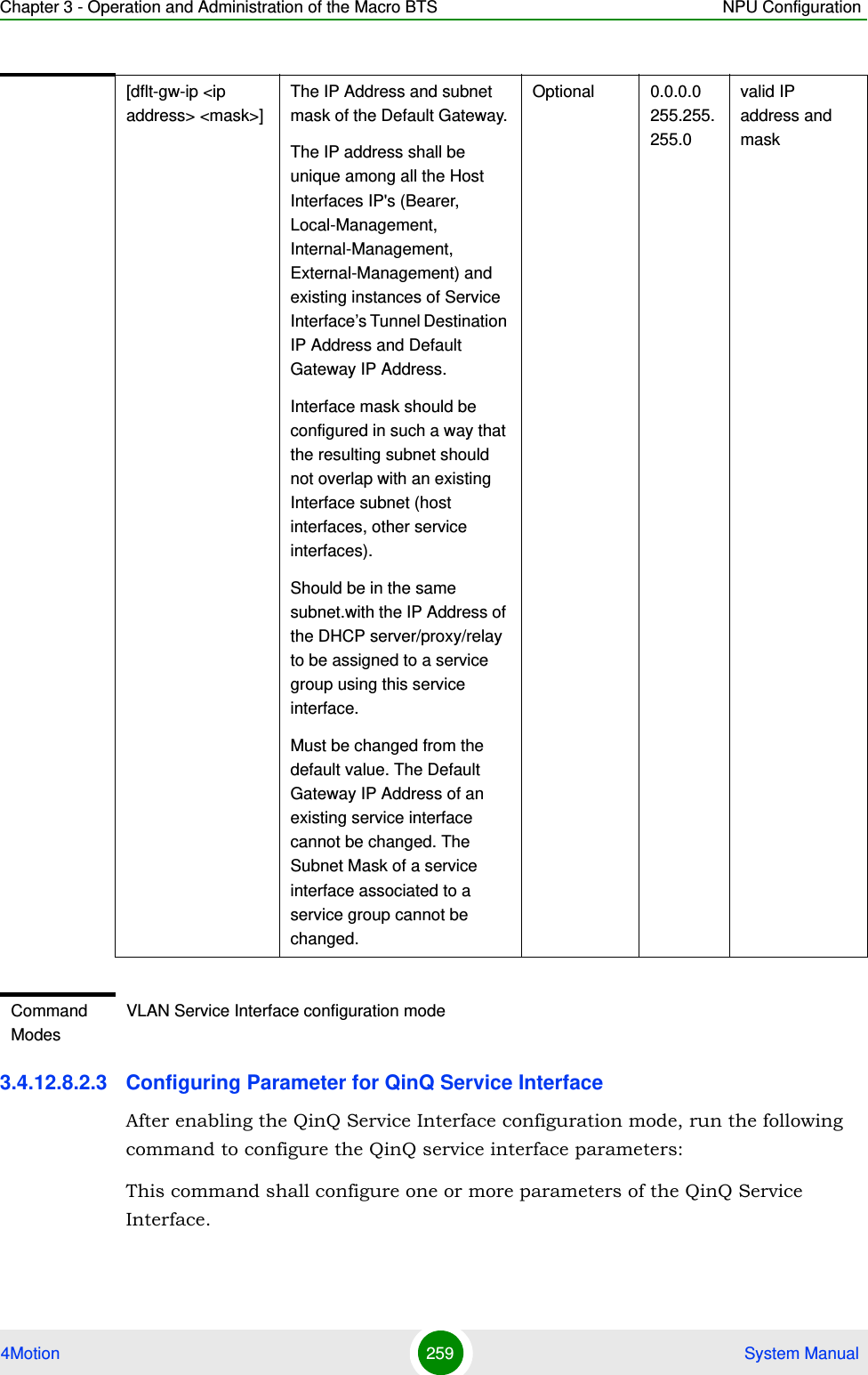 Chapter 3 - Operation and Administration of the Macro BTS NPU Configuration4Motion 259  System Manual3.4.12.8.2.3 Configuring Parameter for QinQ Service InterfaceAfter enabling the QinQ Service Interface configuration mode, run the following command to configure the QinQ service interface parameters:This command shall configure one or more parameters of the QinQ Service Interface.[dflt-gw-ip &lt;ip address&gt; &lt;mask&gt;]The IP Address and subnet mask of the Default Gateway.The IP address shall be unique among all the Host Interfaces IP&apos;s (Bearer, Local-Management, Internal-Management, External-Management) and existing instances of Service Interface’s Tunnel Destination IP Address and Default Gateway IP Address.Interface mask should be configured in such a way that the resulting subnet should not overlap with an existing Interface subnet (host interfaces, other service interfaces).Should be in the same subnet.with the IP Address of the DHCP server/proxy/relay to be assigned to a service group using this service interface. Must be changed from the default value. The Default Gateway IP Address of an existing service interface cannot be changed. The Subnet Mask of a service interface associated to a service group cannot be changed. Optional 0.0.0.0 255.255.255.0valid IP address and maskCommand ModesVLAN Service Interface configuration mode