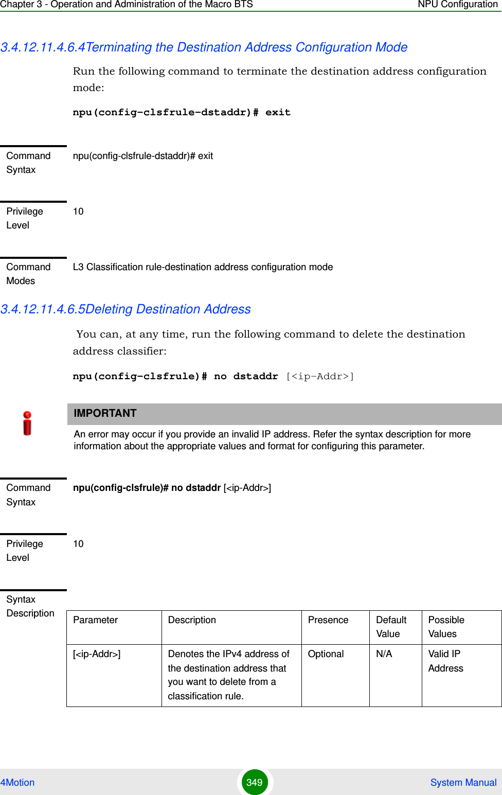 Chapter 3 - Operation and Administration of the Macro BTS NPU Configuration4Motion 349  System Manual3.4.12.11.4.6.4Terminating the Destination Address Configuration ModeRun the following command to terminate the destination address configuration mode:npu(config-clsfrule-dstaddr)# exit3.4.12.11.4.6.5Deleting Destination Address  You can, at any time, run the following command to delete the destination address classifier:npu(config-clsfrule)# no dstaddr [&lt;ip-Addr&gt;]Command Syntaxnpu(config-clsfrule-dstaddr)# exitPrivilege Level10Command ModesL3 Classification rule-destination address configuration modeIMPORTANTAn error may occur if you provide an invalid IP address. Refer the syntax description for more information about the appropriate values and format for configuring this parameter.Command Syntaxnpu(config-clsfrule)# no dstaddr [&lt;ip-Addr&gt;]Privilege Level10Syntax Description Parameter Description Presence Default ValuePossible Values[&lt;ip-Addr&gt;] Denotes the IPv4 address of the destination address that you want to delete from a classification rule. Optional N/A Valid IP Address