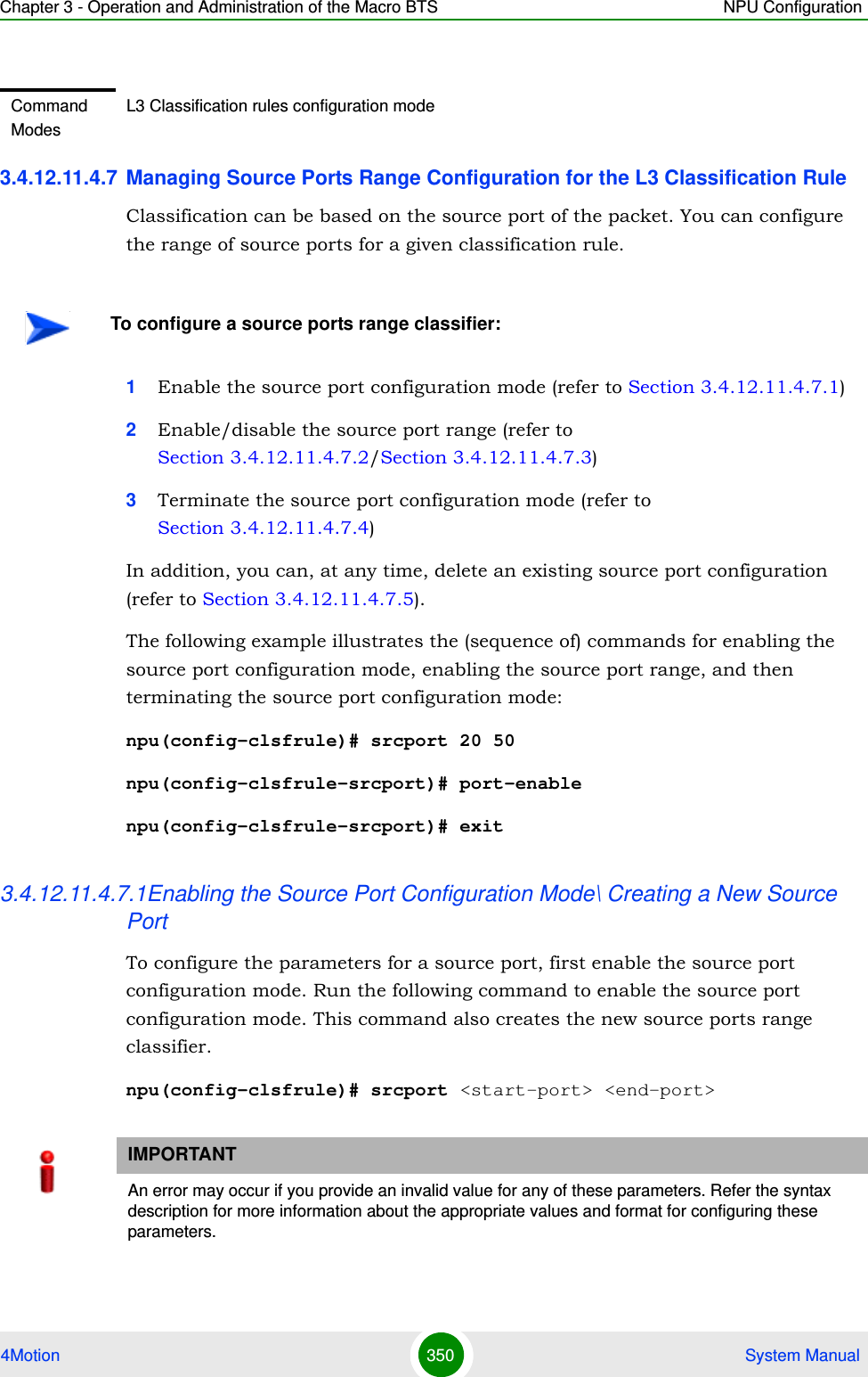 Chapter 3 - Operation and Administration of the Macro BTS NPU Configuration4Motion 350  System Manual3.4.12.11.4.7 Managing Source Ports Range Configuration for the L3 Classification RuleClassification can be based on the source port of the packet. You can configure the range of source ports for a given classification rule.1Enable the source port configuration mode (refer to Section 3.4.12.11.4.7.1)2Enable/disable the source port range (refer to Section 3.4.12.11.4.7.2/Section 3.4.12.11.4.7.3)3Terminate the source port configuration mode (refer to Section 3.4.12.11.4.7.4)In addition, you can, at any time, delete an existing source port configuration (refer to Section 3.4.12.11.4.7.5).The following example illustrates the (sequence of) commands for enabling the source port configuration mode, enabling the source port range, and then terminating the source port configuration mode:npu(config-clsfrule)# srcport 20 50npu(config-clsfrule-srcport)# port-enablenpu(config-clsfrule-srcport)# exit3.4.12.11.4.7.1Enabling the Source Port Configuration Mode\ Creating a New Source PortTo configure the parameters for a source port, first enable the source port configuration mode. Run the following command to enable the source port configuration mode. This command also creates the new source ports range classifier.npu(config-clsfrule)# srcport &lt;start-port&gt; &lt;end-port&gt;Command ModesL3 Classification rules configuration modeTo configure a source ports range classifier:IMPORTANTAn error may occur if you provide an invalid value for any of these parameters. Refer the syntax description for more information about the appropriate values and format for configuring these parameters.