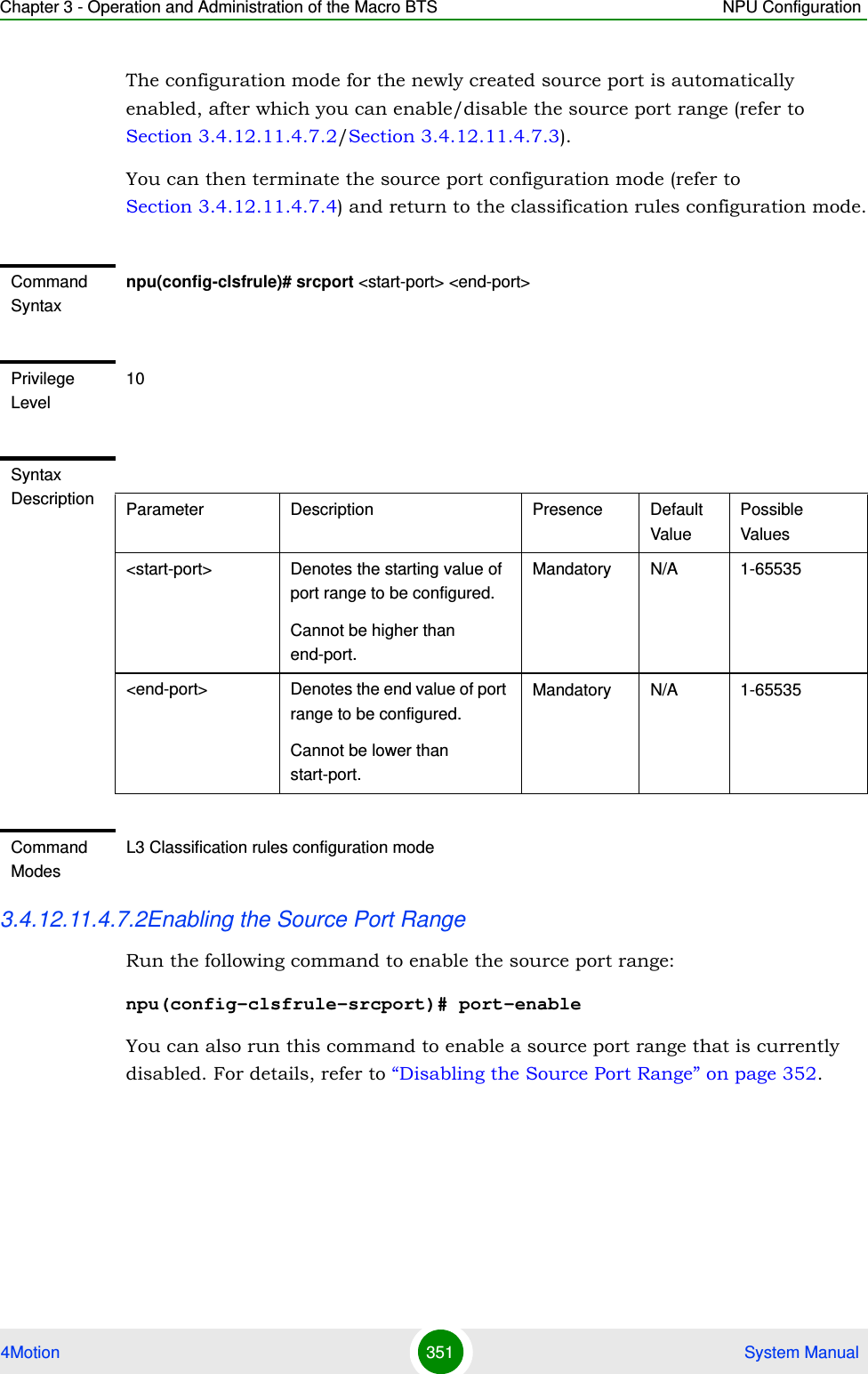 Chapter 3 - Operation and Administration of the Macro BTS NPU Configuration4Motion 351  System ManualThe configuration mode for the newly created source port is automatically enabled, after which you can enable/disable the source port range (refer to Section 3.4.12.11.4.7.2/Section 3.4.12.11.4.7.3).You can then terminate the source port configuration mode (refer to Section 3.4.12.11.4.7.4) and return to the classification rules configuration mode.3.4.12.11.4.7.2Enabling the Source Port RangeRun the following command to enable the source port range:npu(config-clsfrule-srcport)# port-enableYou can also run this command to enable a source port range that is currently disabled. For details, refer to “Disabling the Source Port Range” on page 352.Command Syntaxnpu(config-clsfrule)# srcport &lt;start-port&gt; &lt;end-port&gt;Privilege Level10Syntax Description Parameter Description Presence Default ValuePossible Values&lt;start-port&gt;  Denotes the starting value of port range to be configured.Cannot be higher than end-port.Mandatory N/A 1-65535&lt;end-port&gt; Denotes the end value of port range to be configured.Cannot be lower than start-port.Mandatory N/A 1-65535Command ModesL3 Classification rules configuration mode