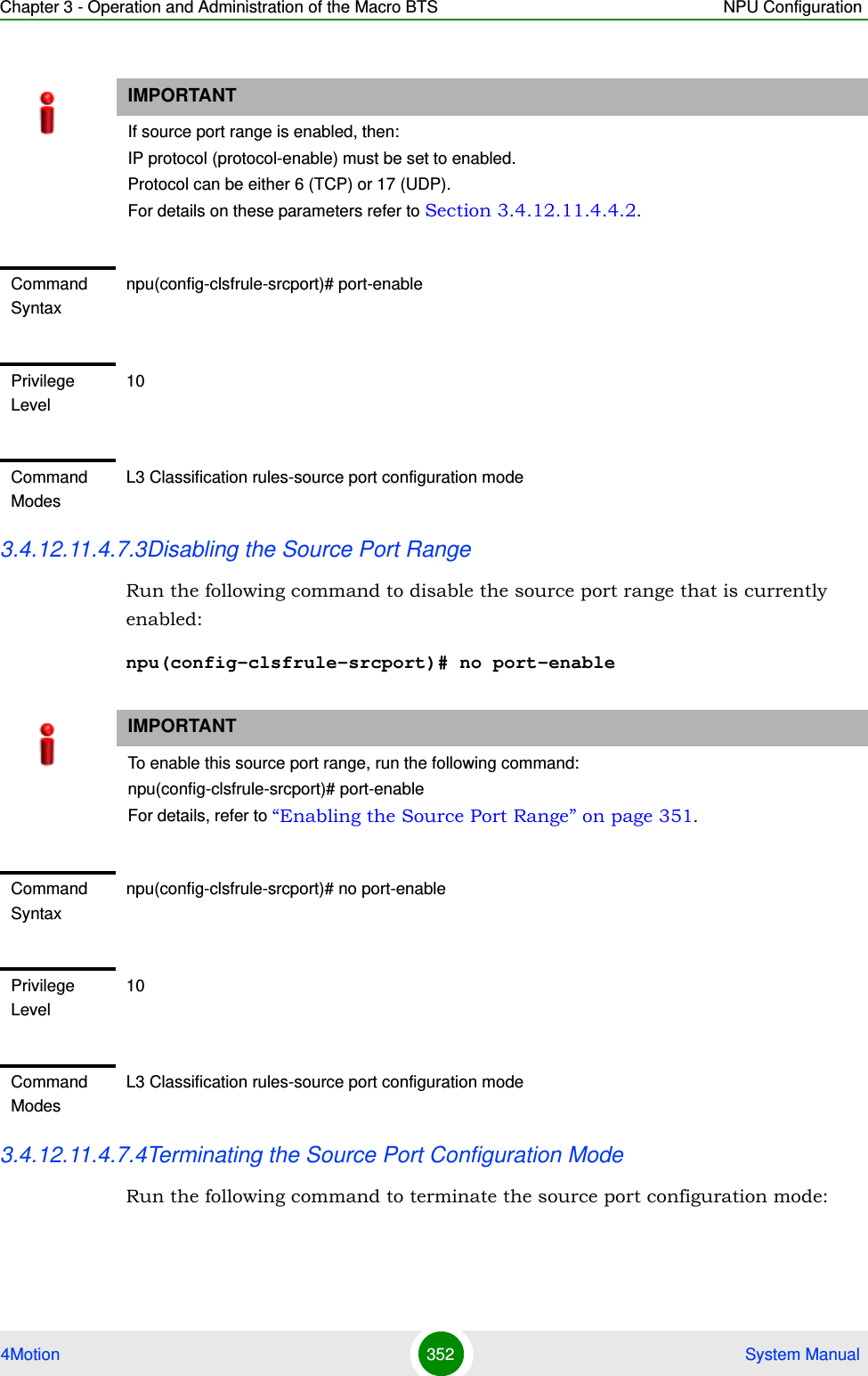 Chapter 3 - Operation and Administration of the Macro BTS NPU Configuration4Motion 352  System Manual3.4.12.11.4.7.3Disabling the Source Port RangeRun the following command to disable the source port range that is currently enabled:npu(config-clsfrule-srcport)# no port-enable3.4.12.11.4.7.4Terminating the Source Port Configuration ModeRun the following command to terminate the source port configuration mode:IMPORTANTIf source port range is enabled, then:IP protocol (protocol-enable) must be set to enabled.Protocol can be either 6 (TCP) or 17 (UDP).For details on these parameters refer to Section 3.4.12.11.4.4.2.Command Syntaxnpu(config-clsfrule-srcport)# port-enablePrivilege Level10Command ModesL3 Classification rules-source port configuration modeIMPORTANTTo enable this source port range, run the following command: npu(config-clsfrule-srcport)# port-enableFor details, refer to “Enabling the Source Port Range” on page 351.Command Syntaxnpu(config-clsfrule-srcport)# no port-enablePrivilege Level10Command ModesL3 Classification rules-source port configuration mode