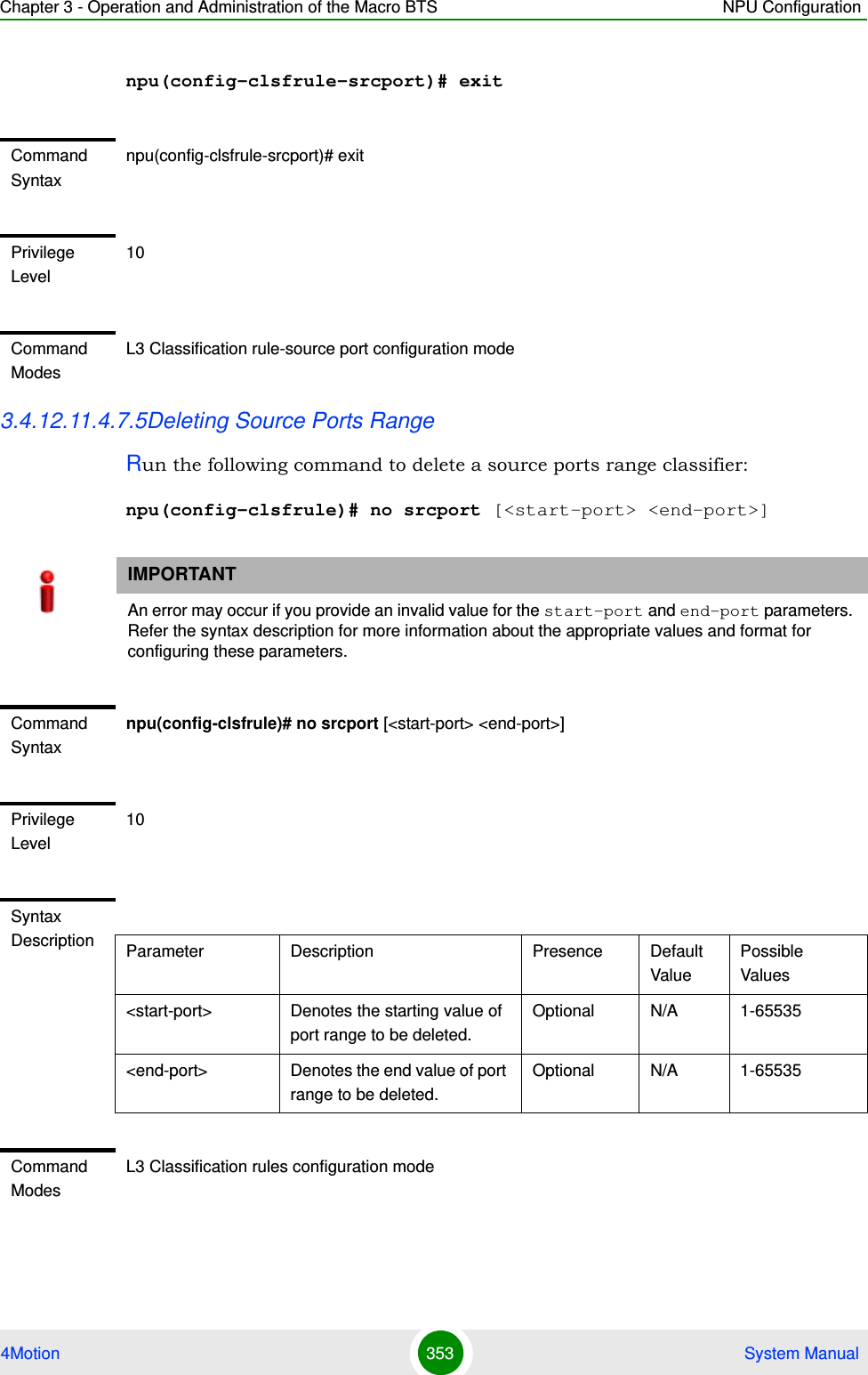 Chapter 3 - Operation and Administration of the Macro BTS NPU Configuration4Motion 353  System Manualnpu(config-clsfrule-srcport)# exit3.4.12.11.4.7.5Deleting Source Ports Range Run the following command to delete a source ports range classifier:npu(config-clsfrule)# no srcport [&lt;start-port&gt; &lt;end-port&gt;]Command Syntaxnpu(config-clsfrule-srcport)# exitPrivilege Level10Command ModesL3 Classification rule-source port configuration modeIMPORTANTAn error may occur if you provide an invalid value for the start-port and end-port parameters. Refer the syntax description for more information about the appropriate values and format for configuring these parameters.Command Syntaxnpu(config-clsfrule)# no srcport [&lt;start-port&gt; &lt;end-port&gt;]Privilege Level10Syntax Description Parameter Description Presence Default ValuePossible Values&lt;start-port&gt;  Denotes the starting value of port range to be deleted.Optional N/A 1-65535&lt;end-port&gt; Denotes the end value of port range to be deleted.Optional N/A 1-65535Command ModesL3 Classification rules configuration mode