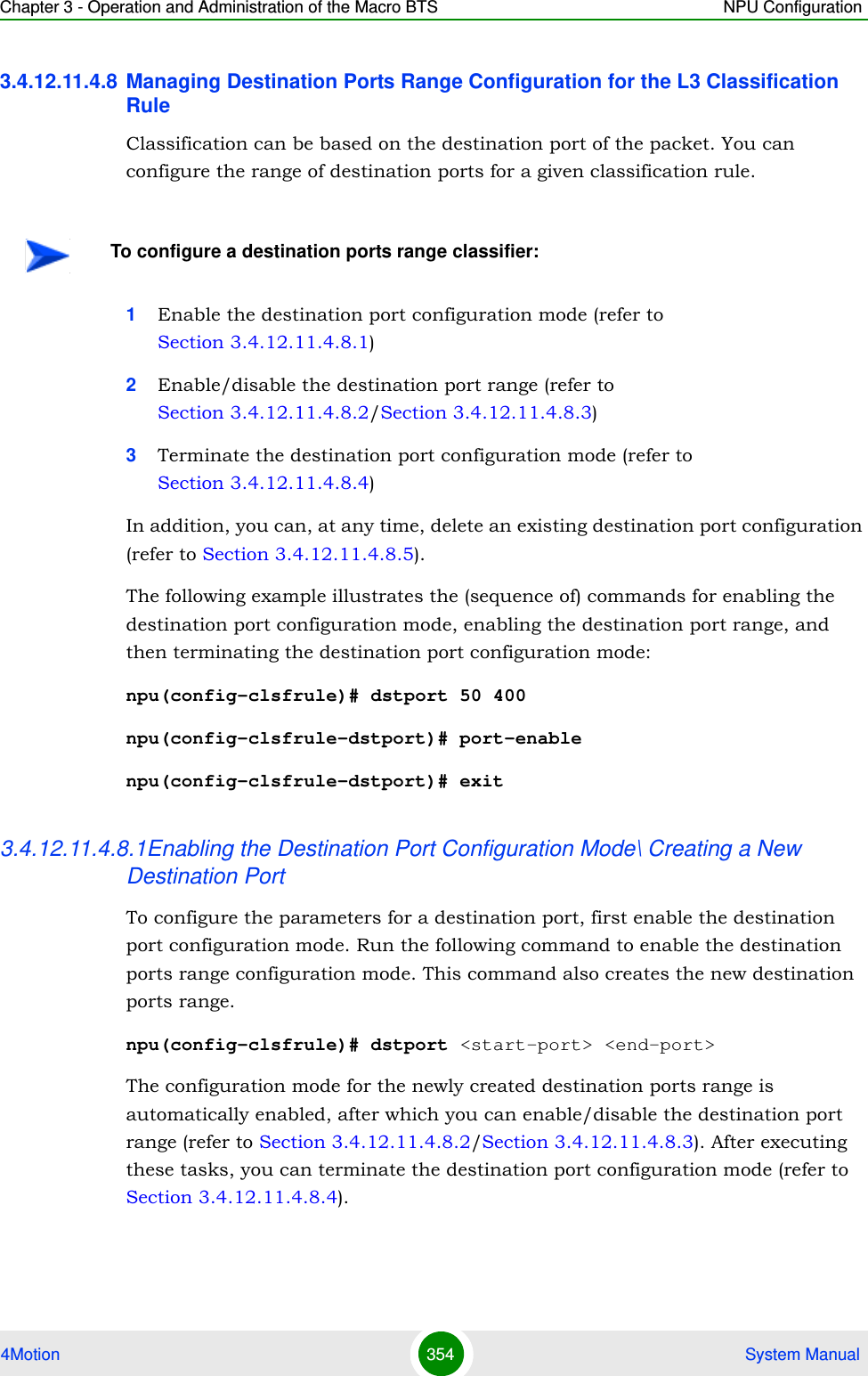 Chapter 3 - Operation and Administration of the Macro BTS NPU Configuration4Motion 354  System Manual3.4.12.11.4.8 Managing Destination Ports Range Configuration for the L3 Classification RuleClassification can be based on the destination port of the packet. You can configure the range of destination ports for a given classification rule.1Enable the destination port configuration mode (refer to Section 3.4.12.11.4.8.1)2Enable/disable the destination port range (refer to Section 3.4.12.11.4.8.2/Section 3.4.12.11.4.8.3)3Terminate the destination port configuration mode (refer to Section 3.4.12.11.4.8.4)In addition, you can, at any time, delete an existing destination port configuration (refer to Section 3.4.12.11.4.8.5).The following example illustrates the (sequence of) commands for enabling the destination port configuration mode, enabling the destination port range, and then terminating the destination port configuration mode:npu(config-clsfrule)# dstport 50 400npu(config-clsfrule-dstport)# port-enablenpu(config-clsfrule-dstport)# exit3.4.12.11.4.8.1Enabling the Destination Port Configuration Mode\ Creating a New Destination PortTo configure the parameters for a destination port, first enable the destination port configuration mode. Run the following command to enable the destination ports range configuration mode. This command also creates the new destination ports range.npu(config-clsfrule)# dstport &lt;start-port&gt; &lt;end-port&gt;The configuration mode for the newly created destination ports range is automatically enabled, after which you can enable/disable the destination port range (refer to Section 3.4.12.11.4.8.2/Section 3.4.12.11.4.8.3). After executing these tasks, you can terminate the destination port configuration mode (refer to Section 3.4.12.11.4.8.4).To configure a destination ports range classifier: