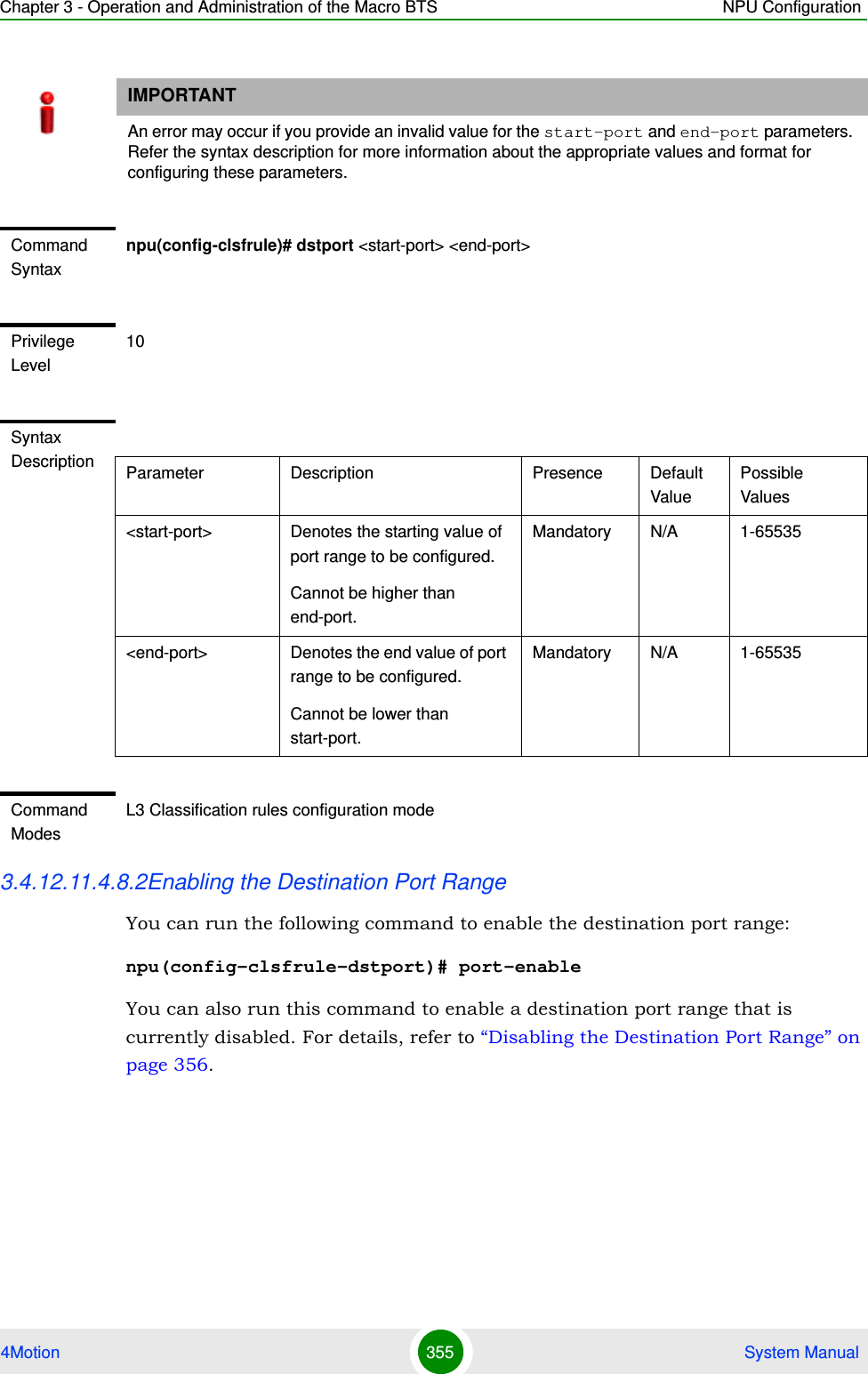 Chapter 3 - Operation and Administration of the Macro BTS NPU Configuration4Motion 355  System Manual 3.4.12.11.4.8.2Enabling the Destination Port RangeYou can run the following command to enable the destination port range:npu(config-clsfrule-dstport)# port-enableYou can also run this command to enable a destination port range that is currently disabled. For details, refer to “Disabling the Destination Port Range” on page 356.IMPORTANTAn error may occur if you provide an invalid value for the start-port and end-port parameters. Refer the syntax description for more information about the appropriate values and format for configuring these parameters.Command Syntaxnpu(config-clsfrule)# dstport &lt;start-port&gt; &lt;end-port&gt;Privilege Level10Syntax Description Parameter Description Presence Default ValuePossible Values&lt;start-port&gt;  Denotes the starting value of port range to be configured.Cannot be higher than end-port.Mandatory N/A 1-65535&lt;end-port&gt; Denotes the end value of port range to be configured.Cannot be lower than start-port.Mandatory N/A 1-65535Command ModesL3 Classification rules configuration mode