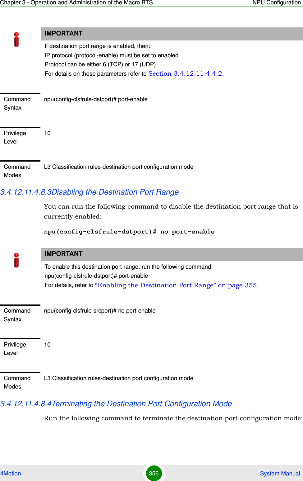 Chapter 3 - Operation and Administration of the Macro BTS NPU Configuration4Motion 356  System Manual3.4.12.11.4.8.3Disabling the Destination Port RangeYou can run the following command to disable the destination port range that is currently enabled:npu(config-clsfrule-dstport)# no port-enable3.4.12.11.4.8.4Terminating the Destination Port Configuration ModeRun the following command to terminate the destination port configuration mode:IMPORTANTIf destination port range is enabled, then:IP protocol (protocol-enable) must be set to enabled.Protocol can be either 6 (TCP) or 17 (UDP).For details on these parameters refer to Section 3.4.12.11.4.4.2.Command Syntaxnpu(config-clsfrule-dstport)# port-enablePrivilege Level10Command ModesL3 Classification rules-destination port configuration modeIMPORTANTTo enable this destination port range, run the following command: npu(config-clsfrule-dstport)# port-enableFor details, refer to “Enabling the Destination Port Range” on page 355.Command Syntaxnpu(config-clsfrule-srcport)# no port-enablePrivilege Level10Command ModesL3 Classification rules-destination port configuration mode