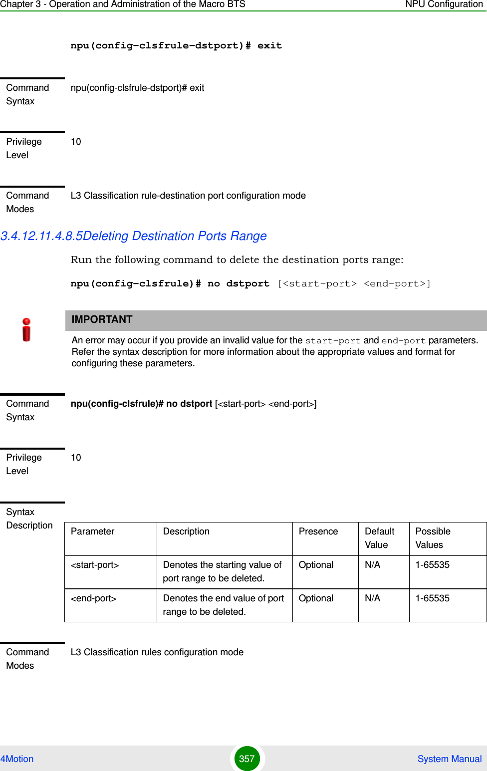 Chapter 3 - Operation and Administration of the Macro BTS NPU Configuration4Motion 357  System Manualnpu(config-clsfrule-dstport)# exit3.4.12.11.4.8.5Deleting Destination Ports Range Run the following command to delete the destination ports range:npu(config-clsfrule)# no dstport [&lt;start-port&gt; &lt;end-port&gt;]Command Syntaxnpu(config-clsfrule-dstport)# exitPrivilege Level10Command ModesL3 Classification rule-destination port configuration modeIMPORTANTAn error may occur if you provide an invalid value for the start-port and end-port parameters. Refer the syntax description for more information about the appropriate values and format for configuring these parameters.Command Syntaxnpu(config-clsfrule)# no dstport [&lt;start-port&gt; &lt;end-port&gt;]Privilege Level10Syntax Description Parameter Description Presence Default ValuePossible Values&lt;start-port&gt;  Denotes the starting value of port range to be deleted.Optional N/A 1-65535&lt;end-port&gt; Denotes the end value of port range to be deleted.Optional N/A 1-65535Command ModesL3 Classification rules configuration mode