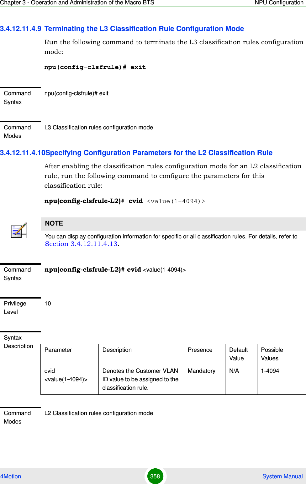 Chapter 3 - Operation and Administration of the Macro BTS NPU Configuration4Motion 358  System Manual3.4.12.11.4.9 Terminating the L3 Classification Rule Configuration ModeRun the following command to terminate the L3 classification rules configuration mode:npu(config-clsfrule)# exit3.4.12.11.4.10Specifying Configuration Parameters for the L2 Classification RuleAfter enabling the classification rules configuration mode for an L2 classification rule, run the following command to configure the parameters for this classification rule:npu(config-clsfrule-L2)# cvid &lt;value(1-4094)&gt;Command Syntaxnpu(config-clsfrule)# exitCommand ModesL3 Classification rules configuration modeNOTEYou can display configuration information for specific or all classification rules. For details, refer to Section 3.4.12.11.4.13.Command Syntaxnpu(config-clsfrule-L2)# cvid &lt;value(1-4094)&gt;Privilege Level10Syntax Description Parameter Description Presence Default ValuePossible Valuescvid &lt;value(1-4094)&gt;Denotes the Customer VLAN ID value to be assigned to the classification rule.Mandatory N/A 1-4094Command ModesL2 Classification rules configuration mode