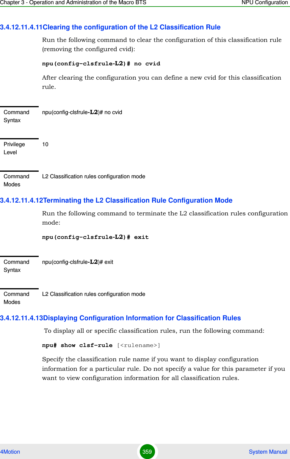 Chapter 3 - Operation and Administration of the Macro BTS NPU Configuration4Motion 359  System Manual3.4.12.11.4.11Clearing the configuration of the L2 Classification RuleRun the following command to clear the configuration of this classification rule (removing the configured cvid):npu(config-clsfrule-L2)# no cvidAfter clearing the configuration you can define a new cvid for this classification rule.3.4.12.11.4.12Terminating the L2 Classification Rule Configuration ModeRun the following command to terminate the L2 classification rules configuration mode:npu(config-clsfrule-L2)# exit3.4.12.11.4.13Displaying Configuration Information for Classification Rules To display all or specific classification rules, run the following command:npu# show clsf-rule [&lt;rulename&gt;]Specify the classification rule name if you want to display configuration information for a particular rule. Do not specify a value for this parameter if you want to view configuration information for all classification rules.Command Syntaxnpu(config-clsfrule-L2)# no cvidPrivilege Level10Command ModesL2 Classification rules configuration modeCommand Syntaxnpu(config-clsfrule-L2)# exitCommand ModesL2 Classification rules configuration mode