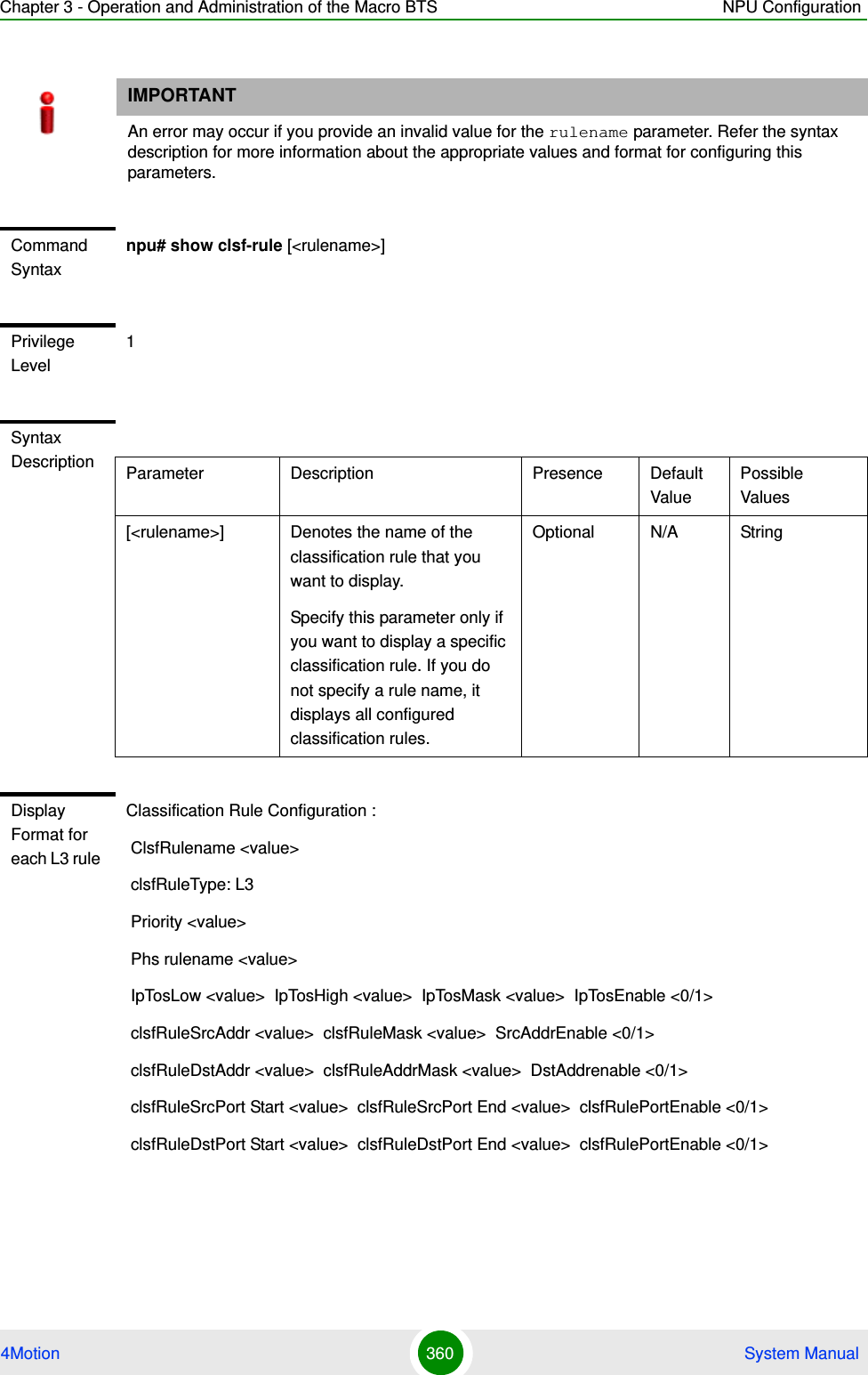 Chapter 3 - Operation and Administration of the Macro BTS NPU Configuration4Motion 360  System ManualIMPORTANTAn error may occur if you provide an invalid value for the rulename parameter. Refer the syntax description for more information about the appropriate values and format for configuring this parameters.Command Syntaxnpu# show clsf-rule [&lt;rulename&gt;]Privilege Level1Syntax Description Parameter Description Presence Default ValuePossible Values[&lt;rulename&gt;] Denotes the name of the classification rule that you want to display. Specify this parameter only if you want to display a specific classification rule. If you do not specify a rule name, it displays all configured classification rules.Optional N/A StringDisplay Format for each L3 rule Classification Rule Configuration : ClsfRulename &lt;value&gt; clsfRuleType: L3 Priority &lt;value&gt; Phs rulename &lt;value&gt; IpTosLow &lt;value&gt;  IpTosHigh &lt;value&gt;  IpTosMask &lt;value&gt;  IpTosEnable &lt;0/1&gt; clsfRuleSrcAddr &lt;value&gt;  clsfRuleMask &lt;value&gt;  SrcAddrEnable &lt;0/1&gt; clsfRuleDstAddr &lt;value&gt;  clsfRuleAddrMask &lt;value&gt;  DstAddrenable &lt;0/1&gt; clsfRuleSrcPort Start &lt;value&gt;  clsfRuleSrcPort End &lt;value&gt;  clsfRulePortEnable &lt;0/1&gt; clsfRuleDstPort Start &lt;value&gt;  clsfRuleDstPort End &lt;value&gt;  clsfRulePortEnable &lt;0/1&gt;