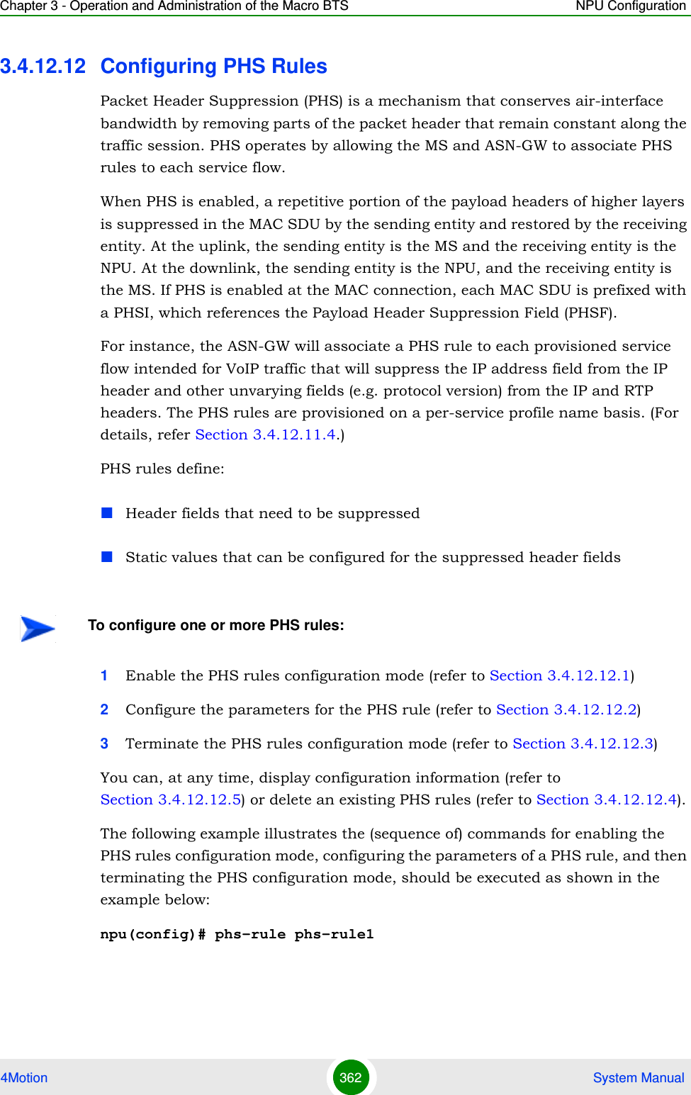 Chapter 3 - Operation and Administration of the Macro BTS NPU Configuration4Motion 362  System Manual3.4.12.12 Configuring PHS RulesPacket Header Suppression (PHS) is a mechanism that conserves air-interface bandwidth by removing parts of the packet header that remain constant along the traffic session. PHS operates by allowing the MS and ASN-GW to associate PHS rules to each service flow. When PHS is enabled, a repetitive portion of the payload headers of higher layers is suppressed in the MAC SDU by the sending entity and restored by the receiving entity. At the uplink, the sending entity is the MS and the receiving entity is the NPU. At the downlink, the sending entity is the NPU, and the receiving entity is the MS. If PHS is enabled at the MAC connection, each MAC SDU is prefixed with a PHSI, which references the Payload Header Suppression Field (PHSF).For instance, the ASN-GW will associate a PHS rule to each provisioned service flow intended for VoIP traffic that will suppress the IP address field from the IP header and other unvarying fields (e.g. protocol version) from the IP and RTP headers. The PHS rules are provisioned on a per-service profile name basis. (For details, refer Section 3.4.12.11.4.)PHS rules define:Header fields that need to be suppressedStatic values that can be configured for the suppressed header fields1Enable the PHS rules configuration mode (refer to Section 3.4.12.12.1)2Configure the parameters for the PHS rule (refer to Section 3.4.12.12.2)3Terminate the PHS rules configuration mode (refer to Section 3.4.12.12.3)You can, at any time, display configuration information (refer to Section 3.4.12.12.5) or delete an existing PHS rules (refer to Section 3.4.12.12.4). The following example illustrates the (sequence of) commands for enabling the PHS rules configuration mode, configuring the parameters of a PHS rule, and then terminating the PHS configuration mode, should be executed as shown in the example below:npu(config)# phs-rule phs-rule1To configure one or more PHS rules: