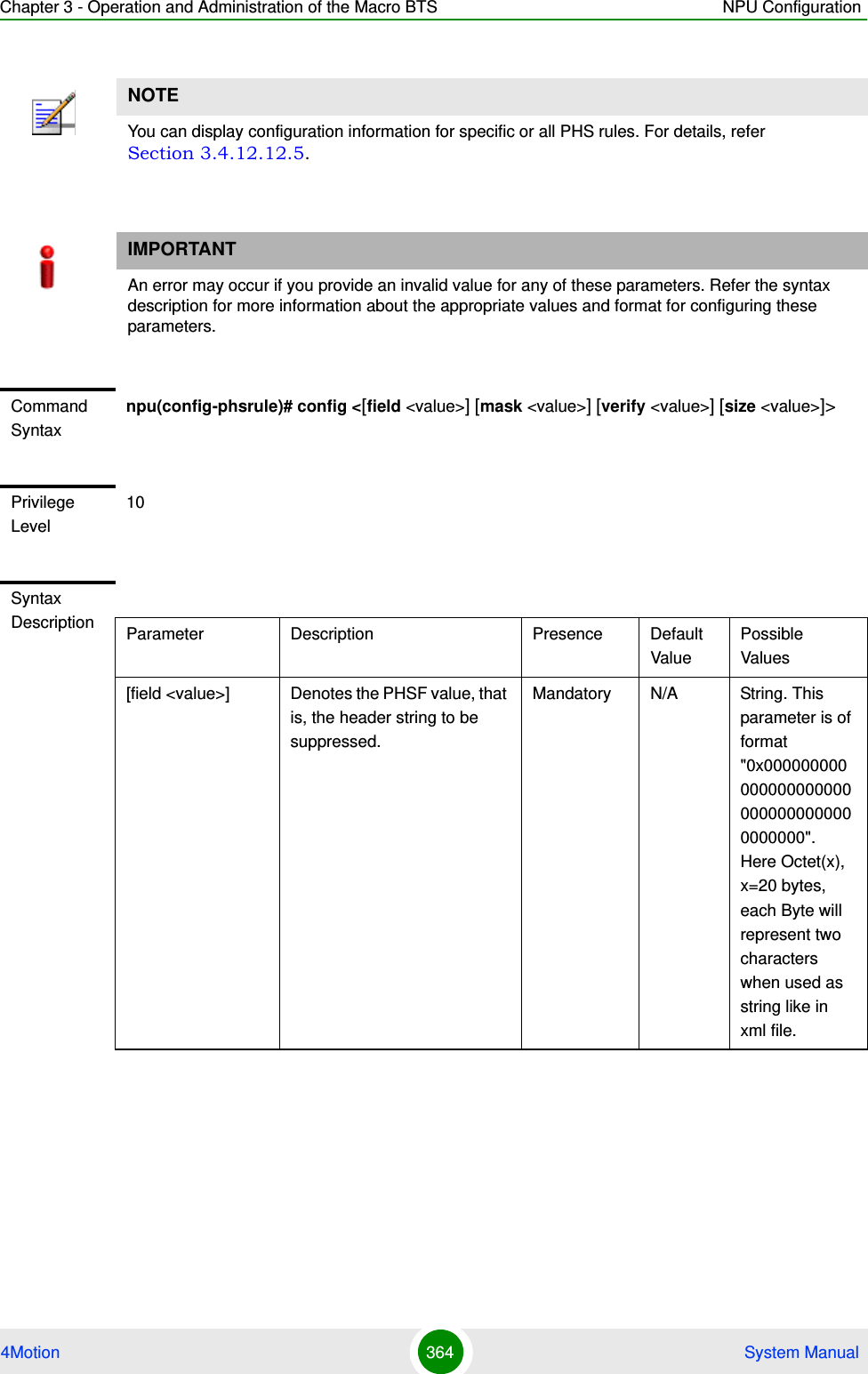 Chapter 3 - Operation and Administration of the Macro BTS NPU Configuration4Motion 364  System ManualNOTEYou can display configuration information for specific or all PHS rules. For details, refer Section 3.4.12.12.5.IMPORTANTAn error may occur if you provide an invalid value for any of these parameters. Refer the syntax description for more information about the appropriate values and format for configuring these parameters.Command Syntaxnpu(config-phsrule)# config &lt;[field &lt;value&gt;] [mask &lt;value&gt;] [verify &lt;value&gt;] [size &lt;value&gt;]&gt;Privilege Level10Syntax Description Parameter Description Presence Default ValuePossible Values[field &lt;value&gt;]  Denotes the PHSF value, that is, the header string to be suppressed. Mandatory N/A String. This parameter is of format &quot;0x0000000000000000000000000000000000000000&quot;. Here Octet(x), x=20 bytes, each Byte will represent two characters when used as string like in xml file.