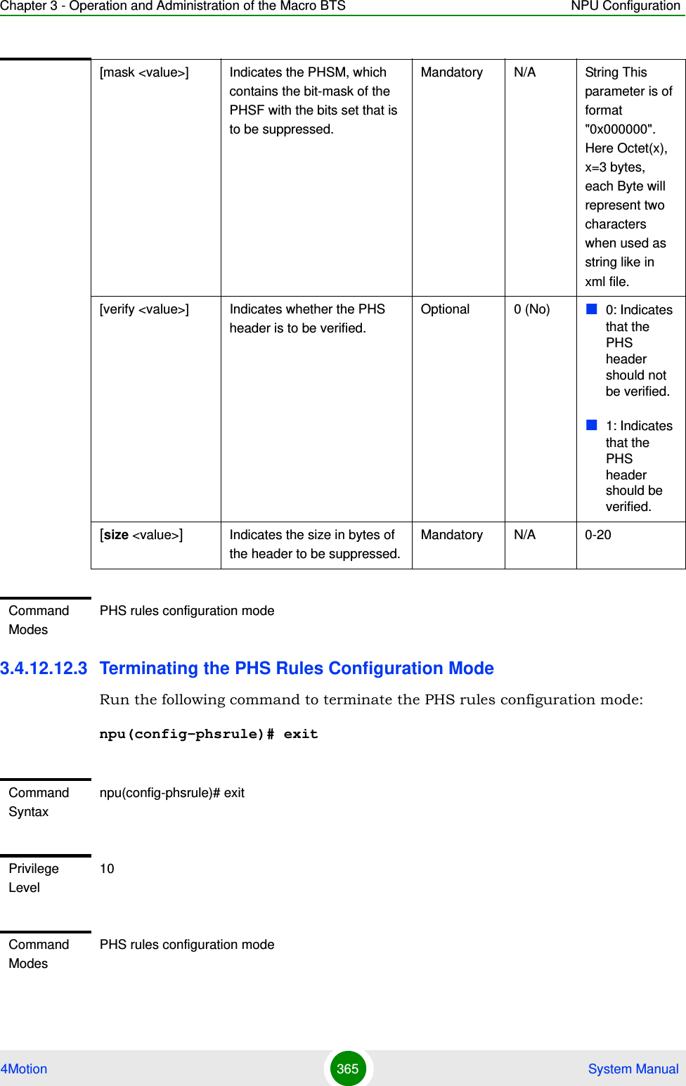 Chapter 3 - Operation and Administration of the Macro BTS NPU Configuration4Motion 365  System Manual3.4.12.12.3 Terminating the PHS Rules Configuration ModeRun the following command to terminate the PHS rules configuration mode:npu(config-phsrule)# exit[mask &lt;value&gt;]  Indicates the PHSM, which contains the bit-mask of the PHSF with the bits set that is to be suppressed.Mandatory N/A String This parameter is of format &quot;0x000000&quot;. Here Octet(x), x=3 bytes, each Byte will represent two characters when used as string like in xml file.[verify &lt;value&gt;]  Indicates whether the PHS header is to be verified.Optional 0 (No) 0: Indicates that the PHS header should not be verified.1: Indicates that the PHS header should be verified.[size &lt;value&gt;]Indicates the size in bytes of the header to be suppressed.Mandatory N/A 0-20Command ModesPHS rules configuration modeCommand Syntaxnpu(config-phsrule)# exitPrivilege Level10Command ModesPHS rules configuration mode