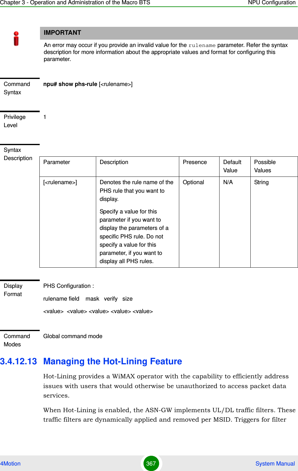 Chapter 3 - Operation and Administration of the Macro BTS NPU Configuration4Motion 367  System Manual3.4.12.13 Managing the Hot-Lining FeatureHot-Lining provides a WiMAX operator with the capability to efficiently address issues with users that would otherwise be unauthorized to access packet data services. When Hot-Lining is enabled, the ASN-GW implements UL/DL traffic filters. These traffic filters are dynamically applied and removed per MSID. Triggers for filter IMPORTANTAn error may occur if you provide an invalid value for the rulename parameter. Refer the syntax description for more information about the appropriate values and format for configuring this parameter.Command Syntaxnpu# show phs-rule [&lt;rulename&gt;]Privilege Level1Syntax Description Parameter Description Presence Default ValuePossible Values[&lt;rulename&gt;] Denotes the rule name of the PHS rule that you want to display. Specify a value for this parameter if you want to display the parameters of a specific PHS rule. Do not specify a value for this parameter, if you want to display all PHS rules. Optional N/A StringDisplay FormatPHS Configuration :rulename field    mask   verify   size&lt;value&gt;  &lt;value&gt; &lt;value&gt; &lt;value&gt; &lt;value&gt;Command ModesGlobal command mode