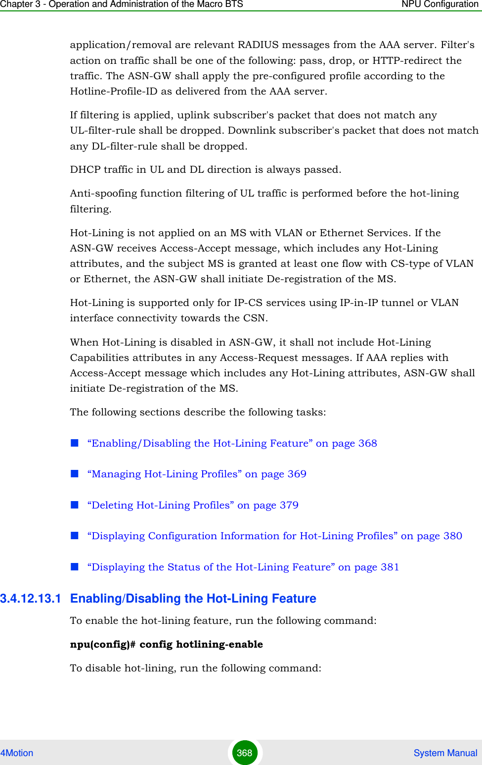 Chapter 3 - Operation and Administration of the Macro BTS NPU Configuration4Motion 368  System Manualapplication/removal are relevant RADIUS messages from the AAA server. Filter&apos;s action on traffic shall be one of the following: pass, drop, or HTTP-redirect the traffic. The ASN-GW shall apply the pre-configured profile according to the Hotline-Profile-ID as delivered from the AAA server.If filtering is applied, uplink subscriber&apos;s packet that does not match any UL-filter-rule shall be dropped. Downlink subscriber&apos;s packet that does not match any DL-filter-rule shall be dropped.DHCP traffic in UL and DL direction is always passed.Anti-spoofing function filtering of UL traffic is performed before the hot-lining filtering.Hot-Lining is not applied on an MS with VLAN or Ethernet Services. If the ASN-GW receives Access-Accept message, which includes any Hot-Lining attributes, and the subject MS is granted at least one flow with CS-type of VLAN or Ethernet, the ASN-GW shall initiate De-registration of the MS.Hot-Lining is supported only for IP-CS services using IP-in-IP tunnel or VLAN interface connectivity towards the CSN.When Hot-Lining is disabled in ASN-GW, it shall not include Hot-Lining Capabilities attributes in any Access-Request messages. If AAA replies with Access-Accept message which includes any Hot-Lining attributes, ASN-GW shall initiate De-registration of the MS.The following sections describe the following tasks:“Enabling/Disabling the Hot-Lining Feature” on page 368“Managing Hot-Lining Profiles” on page 369“Deleting Hot-Lining Profiles” on page 379“Displaying Configuration Information for Hot-Lining Profiles” on page 380“Displaying the Status of the Hot-Lining Feature” on page 3813.4.12.13.1 Enabling/Disabling the Hot-Lining FeatureTo enable the hot-lining feature, run the following command:npu(config)# config hotlining-enableTo disable hot-lining, run the following command: