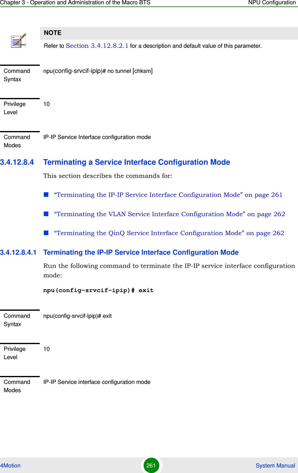 Chapter 3 - Operation and Administration of the Macro BTS NPU Configuration4Motion 261  System Manual3.4.12.8.4 Terminating a Service Interface Configuration ModeThis section describes the commands for:“Terminating the IP-IP Service Interface Configuration Mode” on page 261“Terminating the VLAN Service Interface Configuration Mode” on page 262“Terminating the QinQ Service Interface Configuration Mode” on page 2623.4.12.8.4.1 Terminating the IP-IP Service Interface Configuration ModeRun the following command to terminate the IP-IP service interface configuration mode:npu(config-srvcif-ipip)# exitNOTERefer to Section 3.4.12.8.2.1 for a description and default value of this parameter. Command Syntaxnpu(config-srvcif-ipip)# no tunnel [chksm]Privilege Level10Command ModesIP-IP Service Interface configuration modeCommand Syntaxnpu(config-srvcif-ipip)# exitPrivilege Level10Command ModesIP-IP Service interface configuration mode