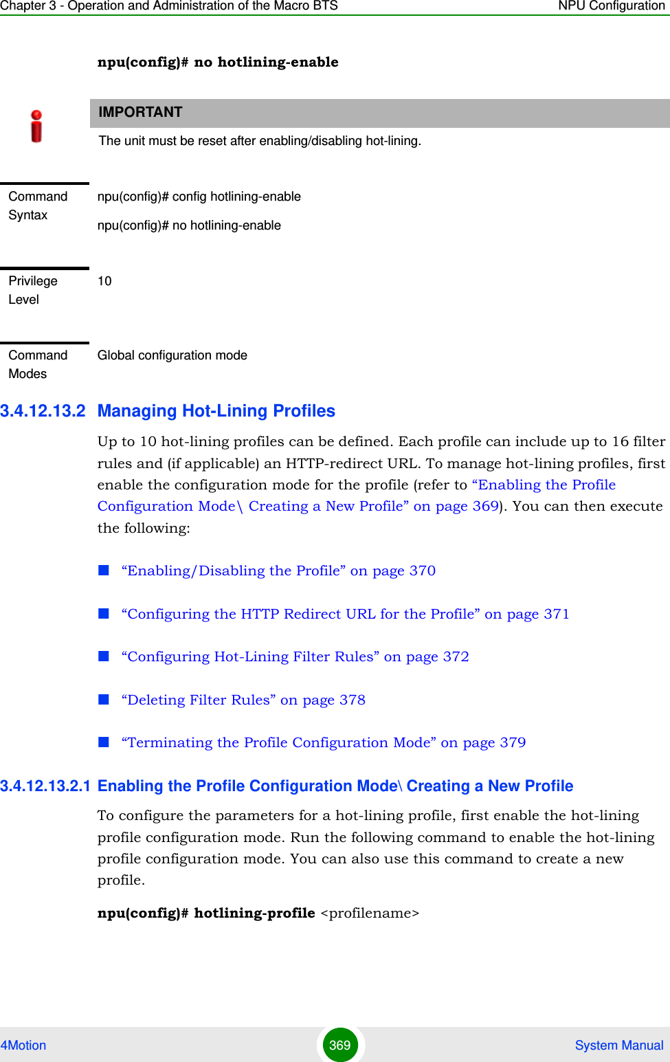 Chapter 3 - Operation and Administration of the Macro BTS NPU Configuration4Motion 369  System Manualnpu(config)# no hotlining-enable3.4.12.13.2 Managing Hot-Lining ProfilesUp to 10 hot-lining profiles can be defined. Each profile can include up to 16 filter rules and (if applicable) an HTTP-redirect URL. To manage hot-lining profiles, first enable the configuration mode for the profile (refer to “Enabling the Profile Configuration Mode\ Creating a New Profile” on page 369). You can then execute the following:“Enabling/Disabling the Profile” on page 370“Configuring the HTTP Redirect URL for the Profile” on page 371“Configuring Hot-Lining Filter Rules” on page 372“Deleting Filter Rules” on page 378“Terminating the Profile Configuration Mode” on page 3793.4.12.13.2.1 Enabling the Profile Configuration Mode\ Creating a New ProfileTo configure the parameters for a hot-lining profile, first enable the hot-lining profile configuration mode. Run the following command to enable the hot-lining profile configuration mode. You can also use this command to create a new profile.npu(config)# hotlining-profile &lt;profilename&gt;IMPORTANTThe unit must be reset after enabling/disabling hot-lining.Command Syntaxnpu(config)# config hotlining-enablenpu(config)# no hotlining-enablePrivilege Level10Command ModesGlobal configuration mode